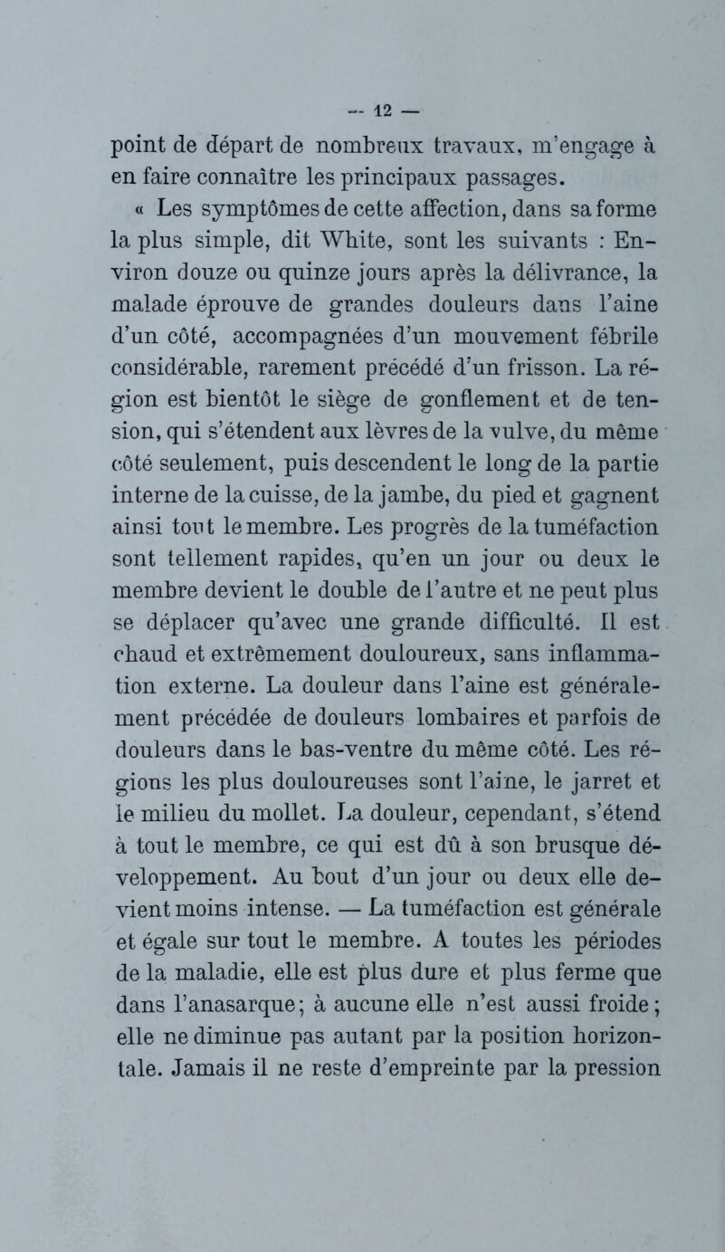 point de départ de nombreux travaux, m’engage à en faire connaître les principaux passages. « Les symptômes de cette affection, dans sa forme la plus simple, dit White, sont les suivants : En- viron douze ou quinze jours après la délivrance, la malade éprouve de grandes douleurs dans l’aine d’un côté, accompagnées d’un mouvement fébrile considérable, rarement précédé d’un frisson. La ré- gion est bientôt le siège de gonflement et de ten- sion, qui s’étendent aux lèvres de la vulve, du même côté seulement, puis descendent le long de la partie interne de la cuisse, de la jambe, du pied et gagnent ainsi tout le membre. Les progrès de la tuméfaction sont tellement rapides, qu’en un jour ou deux le membre devient le double de l’autre et ne peut plus se déplacer qu’avec une grande difficulté. 11 est chaud et extrêmement douloureux, sans inflamma- tion externe. La douleur dans l’aine est générale- ment précédée de douleurs lombaires et parfois de douleurs dans le bas-ventre du même côté. Les ré- gions les plus douloureuses sont l’aine, le jarret et le milieu du mollet. La douleur, cependant, s’étend à tout le membre, ce qui est dû à son brusque dé- veloppement. Au bout d’un jour ou deux elle de- vient moins intense. — La tuméfaction est générale et égale sur tout le membre. A toutes les périodes de la maladie, elle est plus dure et plus ferme que dans l’anasarque; à aucune elle n’est aussi froide; elle ne diminue pas autant par la position horizon- tale. Jamais il ne reste d’empreinte par la pression