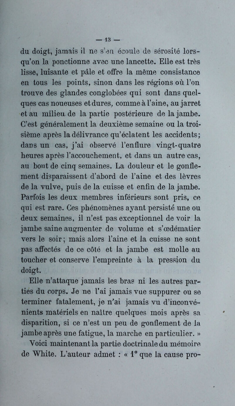 du doigt, jamais il ne s’en écoule de sérosité lors- qu’on la ponctionne avec une lancette. Elle est très lisse, luisante et pâle et offre la même consistance en tous les points, sinon dans les régions où l’on trouve des glandes conglobées qui sont dans quel- ques cas noueuses et dures, comme à l’aine, au jarret et au milieu de la partie postérieure de la jambe. C’est généralement la deuxième semaine ou la troi- sième après la délivrance qu’éclatent les accidents; dans un cas, j’ai observé l’enflure vingt-quatre heures après l’accouchement, et dans un autre cas, au bout de cinq semaines. La douleur et le gonfle- ment disparaissent d’abord de l’aine et des lèvres de la vulve, puis de la cuisse et enfin de la jambe. Parfois les deux membres inférieurs sont pris, ce qui est rare. Ces phénomènes ayant persisté une ou deux semaines, il n’est pas exceptionnel de voir la jambe saine augmenter de volume et s’cedématier vers le soir ; mais alors l’aine et la cuisse ne sont pas affectés de ce côté et la jambe est molle au toucher et conserve l’empreinte à la pression du doigt. Elle n’attaque jamais les bras ni les autres par- ties du corps. Je ne l’ai jamais vue suppurer ou se terminer fatalement, je n^ai jamais vu d’inconvé- nients matériels en naître quelques mois après sa disparition, si ce n’est un peu de gonflement de la jambe après une fatigue, la marche en particulier. » Voici maintenant la partie doctrinale du mémoire de White. L’auteur admet : « 1° que la cause pro-