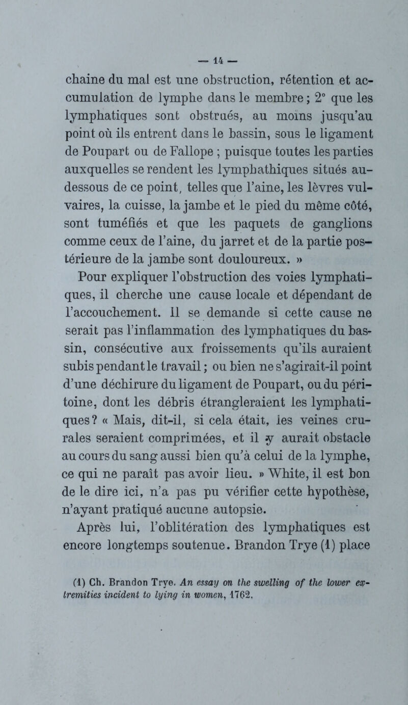 chaîne du mai est une obstruction, rétention et ac- cumulation de lymphe dans le membre ; 2° que les lymphatiques sont obstrués, au moins jusqu’au point où ils entrent dans le bassin, sous le ligament de Poupart ou de Fallope ; puisque toutes les parties auxquelles se rendent les lympbatbiques situés au- dessous de ce point, telles que l’aine, les lèvres vul- vaires, la cuisse, la jambe et le pied du même côté, sont tuméfiés et que les paquets de ganglions comme ceux de l’aine, du jarret et de la partie pos- térieure de la jambe sont douloureux. » Pour expliquer l’obstruction des voies lymphati- ques, il cherche une cause locale et dépendant de raccouchement. il se demande si cette cause ne serait pas Tinflammation des lymphatiques du bas- sin, consécutive aux froissements qu’ils auraient subis pendant le travail ; ou bien ne s’agirait-il point d’une déchirure du ligament de Poupart, ou du péri- toine, dont les débris étrangleraient les lymphati- ques? « Mais, dit-il, si cela était, ies veines cru- rales seraient comprimées, et il *y aurait obstacle au cours du sang aussi bien qu’à celui de la lymphe, ce qui ne paraît pas avoir lieu. » White, il est bon de le dire ici, n’a pas pu vérifier cette hypothèse, n’ayant pratiqué aucune autopsie. Après lui, l’oblitération des lymphatiques est encore longtemps soutenue. Brandon Trye (1) place (1) Ch. Brandon Trye, An essay on the swelling of the lower ex- tremities incident to lying in women, 1762.