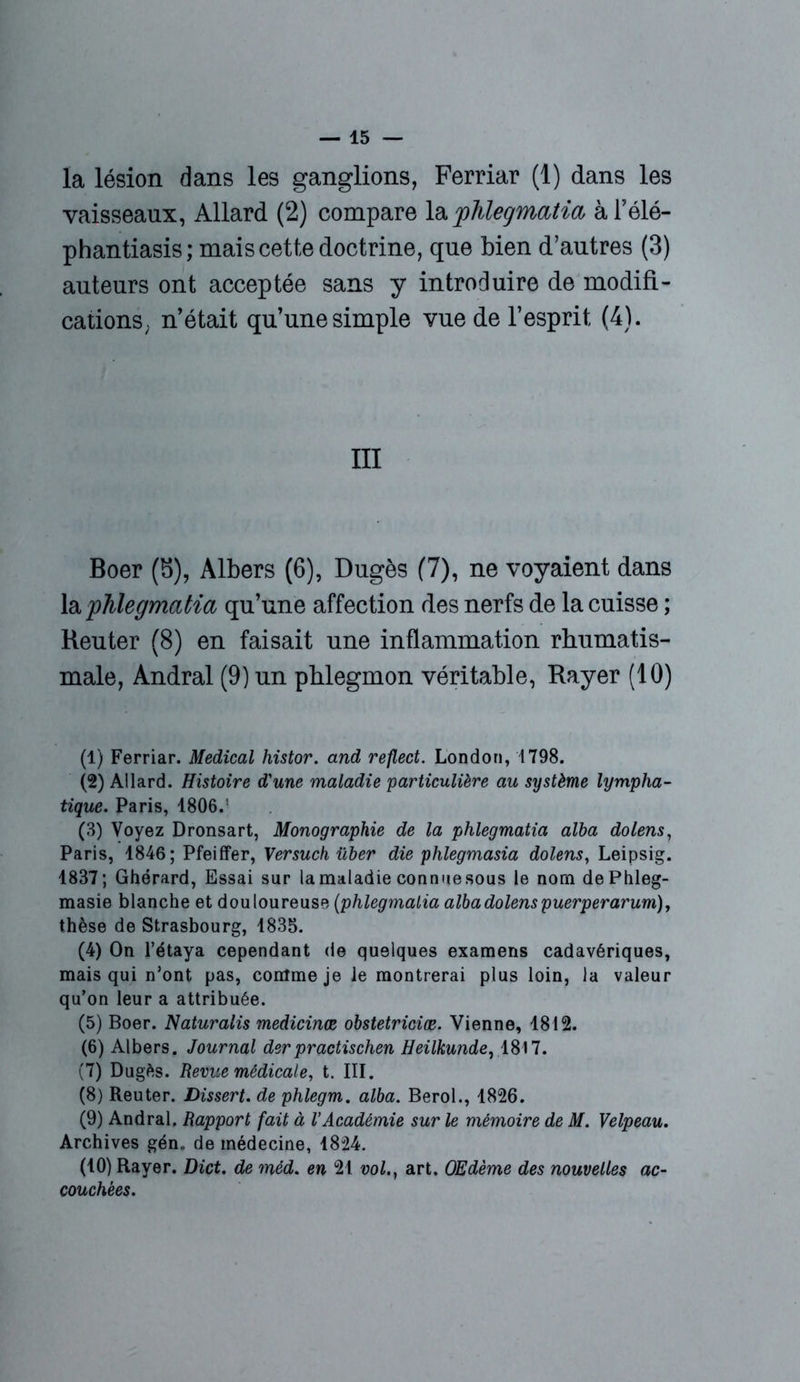 la lésion dans les ganglions, Ferriar (1) dans les vaisseaux, Allard (2) compare la 'phlegmatia àl’élé- phantiasis; mais cette doctrine, que bien d’autres (3) auteurs ont acceptée sans y introduire de modifi- cations; n’était qu’une simple vue de l’esprit (4). III Boer (b), Albers (6), Dugès (7), ne voyaient dans la phlegmatia qu’une affection des nerfs de la cuisse ; Reuter (8) en faisait une inflammation rhumatis- male, Andral (9) un phlegmon véritable, Rayer (10) (1) Ferriar. Medical histor. and reflect. London, 1798. (2) Allard. Histoire d'une maladie particulière au système lympha- tique. Paris, 1806.: (3) Voyez Dronsart, Monographie de la phlegmatia alba dolens, Paris, 1846; Pfeiffer, Versuch über die phlegmasia dolens, Leipsig. 1837; Ghérard, Essai sur la maladie connue sous le nom dePhleg- masie blanche et douloureuse (phlegmatia alba dolens puerper arum), thèse de Strasbourg, 1835. (4) On l’étaya cependant de quelques examens cadavériques, mais qui n’ont pas, comme je le montrerai plus loin, la valeur qu’on leur a attribuée. (5) Boer. Naturalis medicinæ obstetriciæ. Vienne, 1812. (6) Albers. Journal derpractischen Heilkunde, 4817. (7) Dugès. Revue médicale, t. III. (8) Reuter. Dissert, de phlegm. alba. Berol., 1826. (9) Andral. Rapport fait à VAcadémie sur le mémoire de M. Velpeau. Archives gén. de médecine, 4824. (10) Rayer. Dict. de méd. en 21 vol., art. OEdème des nouvelles ac- couchées.