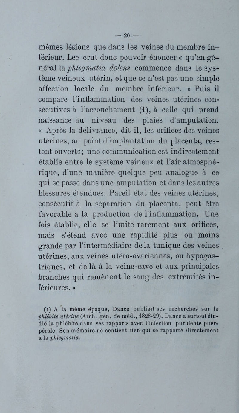 mêmes lésions que dans les veines du membre in- férieur. Lee crut donc pouvoir énoncer « qu’en gé- néral la 'phlegmciüd dolens commence dans le sys- tème veineux utérin, et que ce n’est pas une simple affection locale du membre inférieur. » Puis il compare l’inflammation des veines utérines con- sécutives à l’accouchement (1), à celle qui prend naissance au niveau des plaies d’amputation, « Après la délivrance, dit-il, les orifices des veines utérines, au point d’implantation du placenta, res- tent ouverts; une communication est indirectement établie entre le système veineux et l’air atmosphé- rique, d’une manière quelque peu analogue à ce qui se passe dans une amputation et dans les autres blessures étendues. Pareil état des veines utérines, consécutif à la séparation du placenta, peut être favorable à la production de l’inflammation. Une fois établie, elle se limite rarement aux orifices, mais s’étend avec une rapidité plus ou moins grande par l’intermédiaire delà tunique des veines utérines, aux veines utéro-ovariennes, ou hypogas- triques, et de là à la veine-cave et aux principales, branches qui ramènent le sang des extrémités in- férieures. » (1) A la même époque, Dance publiait ses recherches sur la phlébite utérine (Arch. gén. de méd., 1828-29), Dance a surtoutétu- dié la phlébite dans ses rapports avec l’infection purulente puer- pérale. Son mémoire ne contient rien qui se rapporte directement à la phlegmatia.