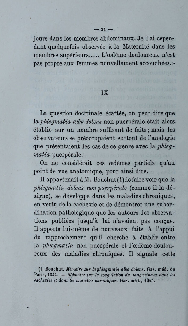 jours dans les membres abdominaux. Je l’ai cepen- dant quelquefois observée à la Maternité dans les membres supérieurs L’œdème douloureux n’est pas propre aux femmes nouvellement accouchées.» . IX La question doctrinale écartée, on peut dire que la phlegmatia alba dolens non puerpérale était alors établie sur un nombre suffisant de faits : mais les observateurs se préoccupaient surtout de l’analogie que présentaient les cas de ce genre avec la phleg- matia puerpérale. On ne considérait ces œdèmes partiels qu’au point de vue anatomique, pour ainsi dire. Il appartenait à M. Bouchut(l)de faire voir que la phlegmatia dolens non puerpérale (comme il la dé- signe), se développe dans les maladies chroniques, en vertu de la cachexie et de démontrer une subor- dination pathologique que les auteurs des observa- tions publiées jusqu’à lui n’avaient pas conçue. Il apporte lui-même de nouveaux faits à l’appui du rapprochement qu’il cherche à établir entre la phlegmatia non puerpérale et l'œdème doulou- reux des maladies chroniques. Il signale cette (l) Bouchut. Mémoire sur laphlegmatia alba dolens. Gaz. méd. de Paris, 1844. — Mémoire sur la coagulation du sang veineux dans les cachexies et dans les maladies chroniques. Gaz. méd., 1845.