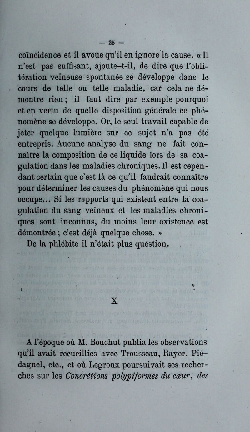 coïncidence et il avoue qu’il en ignore la cause. « Il n’est pas suffisant, ajoute-t-il, de dire que l’obli- tération veineuse spontanée se développe dans le cours de telle ou telle maladie, car cela ne dé- montre rien ; il faut dire par exemple pourquoi et en vertu de quelle disposition générale ce phé- nomène se développe. Or, le seul travail capable de jeter quelque lumière sur ce sujet n’a pas été entrepris. Aucune analyse du sang ne fait con- naître la composition de ce liquide lors de sa coa- gulation dans les maladies chroniques.il est cepen- dant certain que c’est là ce qu’il faudrait connaître pour déterminer les causes du phénomène qui nous occupe... Si les rapports qui existent entre la coa- gulation du sang veineux et les maladies chroni- ques sont inconnus, du moins leur existence est démontrée ; c’est déjà quelque chose. » De la phlébite il n’était plus question. X A l’époque où M. Bouchut publia les observations qu’il avait recueillies avec Trousseau, Rayer, Pié- dagnel, etc., et où Legroux poursuivait ses recher- ches sur les Concrétions 'polyyiformes du cœur, des