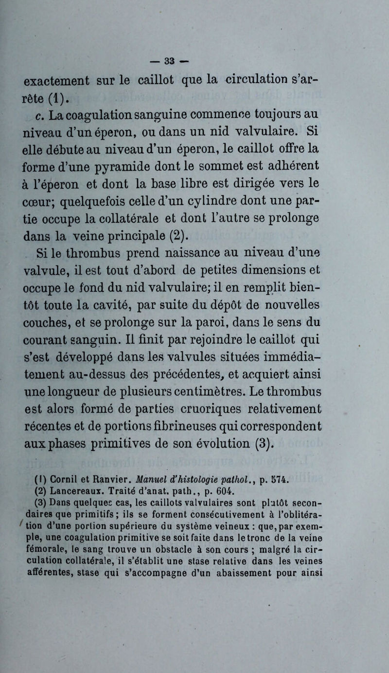 exactement sur le caillot que la circulation s’ar- rête (1). c. La coagulation sanguine commence toujours au niveau d’un éperon, ou dans un nid valvulaire. Si elle débute au niveau d’un éperon, le caillot offre la forme d’une pyramide dont le sommet est adhérent à l’éperon et dont la base libre est dirigée vers le cœur; quelquefois celle d’un cylindre dont une par- tie occupe la collatérale et dont l’autre se prolonge dans la veine principale (2). Si le thrombus prend naissance au niveau d’une valvule, il est tout d’abord de petites dimensions et occupe le fond du nid valvulaire; il en remplit bien- tôt toute la cavité, par suite du dépôt de nouvelles couches, et se prolonge sur la paroi, dans le sens du courant sanguin. Il finit par rejoindre le caillot qui s’est développé dans les valvules situées immédia- tement au-dessus des précédentes, et acquiert ainsi une longueur de plusieurs centimètres. Le thrombus est alors formé de parties cruoriques relativement récentes et de portions fibrineuses qui correspondent aux phases primitives de son évolution (3). (1) Cornil et Ranvier. Manuel d’histologie pathol., p. 574. (2) Lancereaux. Traité d'anat. path., p. 604. (3) Dans quelques cas, les caillots valvulaires sont plutôt secon- daires que primitifs; ils se forment consécutivement à l’oblitéra- ' tion d’une portion supérieure du système veineux : que,par exem- ple, une coagulation primitive se soit faite dans le tronc de la veine fémorale, le sang trouve un obstacle à son cours ; malgré la cir- culation collatérale, il s’établit une stase relative dans les veines afférentes, stase qui s’accompagne d’un abaissement pour ainsi