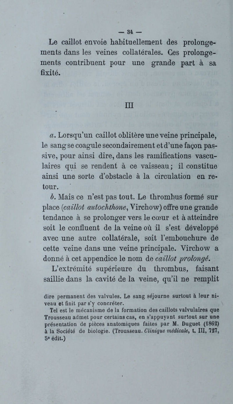 Le caillot envoie habituellement des prolonge- ments dans les veines collatérales. Ges prolonge- ments contribuent pour une grande part à sa fixité. III a. Lorsqu’un caillot oblitère une veine principale, le sang se coagule secondairement et d’une façon pas- sive, pour ainsi dire, dans les ramifications vascu- laires qui se rendent à ce vaisseau ; il constitue ainsi une sorte d’obstacle à la circulation en re- tour. b. Mais ce n’est pas tout. Le thrombus formé sur place (caillot autochthone, Virchow) offre une grande tendance à se prolonger vers le cœur et à atteindre soit le confluent de la veine où il s’est développé avec une autre collatérale, soit l’embouchure de cette veine dans une veine principale. Virchow a donné à cet appendice le nom de caillot prolongé. L’extrémité supérieure du thrombus, faisant saillie dans la cavité de la veine, qu’il ne remplit dire permanent des valvules. Le sang séjourne surtout à leur ni- veau et finit par s’y concréter. Tel est le mécanisme de la formation des caillots valvulaires que Trousseau admet pour certains cas, en s’appuyant surtout sur une présentation de pièces anatomiques faites par M. Duguet (1862) à la Société de biologie. (Trousseau. Clinique médicale, t. III, 727, 5e édit.)