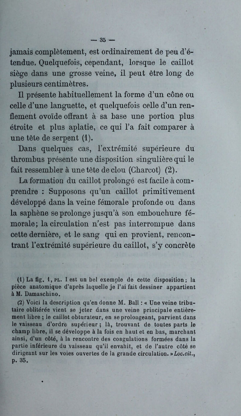 jamais complètement, est ordinairement de peu d’é- tendue, Quelquefois, cependant, lorsque le caillot siège dans une grosse veine, il peut être long de plusieurs centimètres. Il présente habituellement la forme d’un cône ou celle d’une languette, et quelquefois celle d’un ren- flement ovoïde offrant à sa base une portion plus étroite et plus aplatie, ce qui l’a fait comparer à une tête de serpent (1). Dans quelques cas, l’extrémité supérieure du thrombus présente une disposition singulière qui le fait ressembler à une tête de clou (Charcot) (2). La formation du caillot prolongé est facile à com- prendre : Supposons qu’un caillot primitivement développé dans la veine fémorale profonde ou dans la saphène se prolonge jusqu’à son embouchure fé- morale; la circulation n’est pas interrompue dans cette dernière, et le sang qui en provient, reucon- trant l’extrémité supérieure du caillot, s’y concrète (1) Lafig. 1, pl. lest un bel exemple de cette disposition; la pièce anatomique d’après laquelle je l’ai fait dessiner appartient àM. Damaschino. (2) Voici la description qu’en donne M. Bail : « Une veine tribu- taire oblitérée vient se jeter dans une veine principale entière- ment libre ; le caillot obturateur, en se prolongeant, parvient dans le vaisseau d’ordre supérieur ; là, trouvant de toutes parts le champ libre, il se développe à la fois en haut et en bas, marchant ainsi, d’un côté, à la rencontre des coagulations formées dans la partie inférieure du vaisseau qu’il envahit, et de l’autre côté se dirigeant sur les voies ouvertes de la grande circulation. vLoc.cit., p. 35.