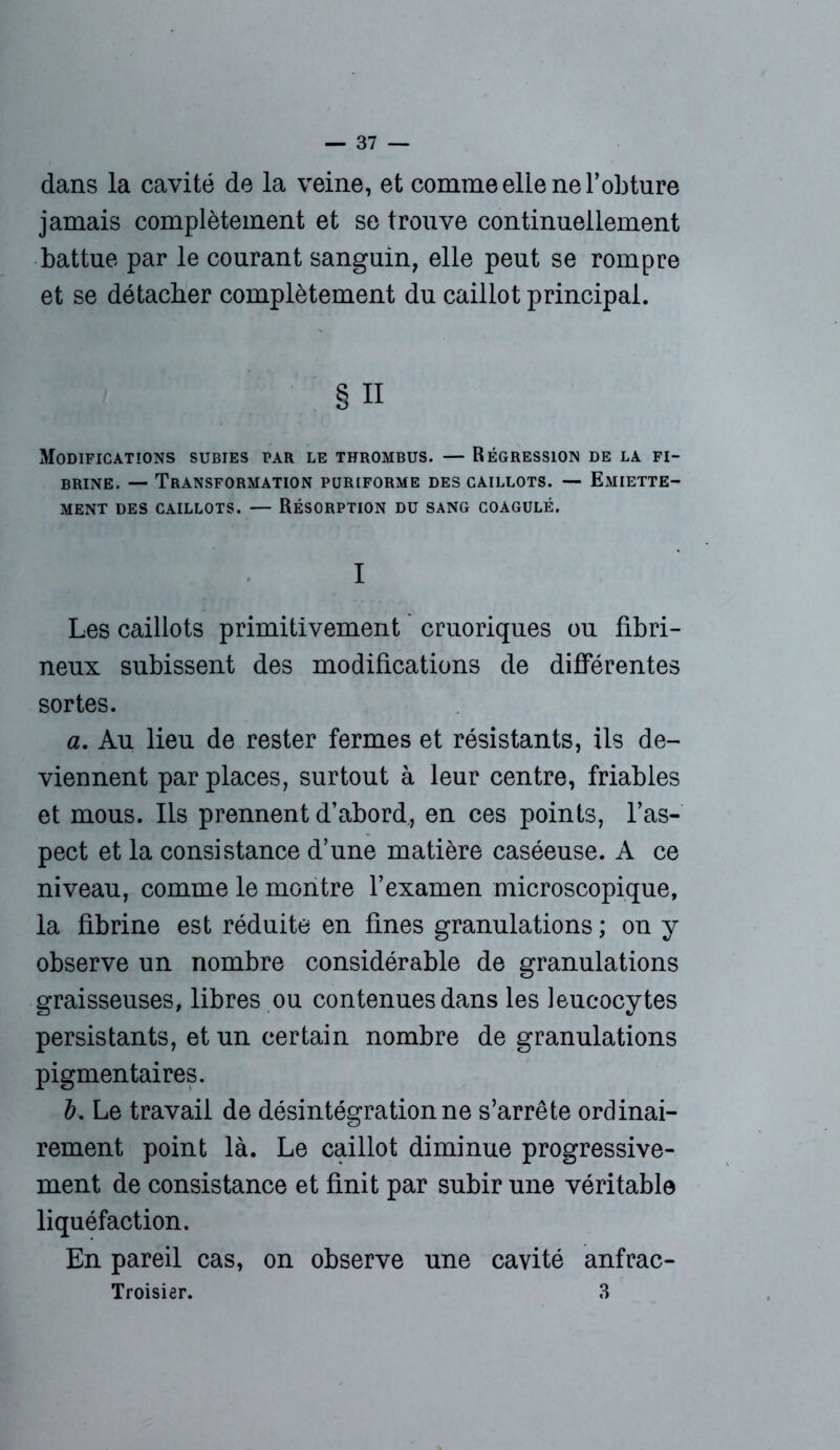 dans la cavité de la veine, et comme elle ne l’obture jamais complètement et se trouve continuellement battue par le courant sanguin, elle peut se rompre et se détacher complètement du caillot principal. § n Modifications subies par le thrombus. — Régression de la fi- brine. — Transformation puriforme des caillots. — Emiette- ment DES CAILLOTS. — RÉSORPTION DU SANG COAGULÉ. I Les caillots primitivement cruoriques ou fibri- neux subissent des modifications de différentes sortes. a. Au lieu de rester fermes et résistants, ils de- viennent par places, surtout à leur centre, friables et mous. Ils prennent d’abord, en ces points, l’as- pect et la consistance d’une matière caséeuse. A ce niveau, comme le montre l’examen microscopique, la fibrine est réduite en fines granulations ; on y observe un nombre considérable de granulations graisseuses, libres ou contenues dans les leucocytes persistants, et un certain nombre de granulations pigmentaires. b. Le travail de désintégration ne s’arrête ordinai- rement point là. Le caillot diminue progressive- ment de consistance et finit par subir une véritable liquéfaction. En pareil cas, on observe une cavité anfrac- Troisier. 3