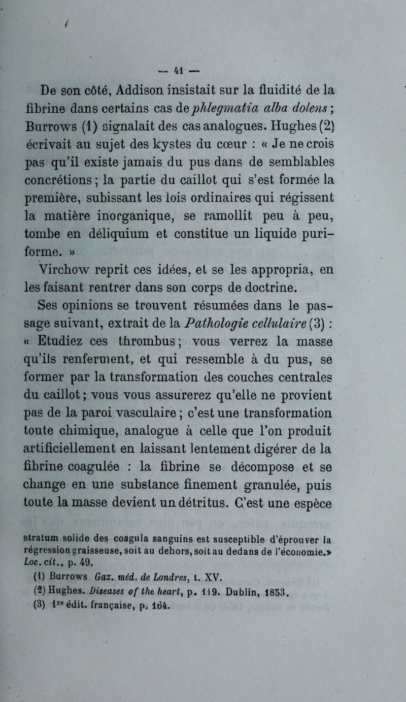 f — 41 — De son côté, Addison insistait sur la fluidité de la fibrine dans certains cas deplilegmatia alba dolens ; Burrows (1) signalait des cas analogues. Hughes (2) écrivait au sujet des kystes du cœur : « Je ne crois pas qu’il existe jamais du pus dans de semblables concrétions ; la partie du caillot qui s’est formée la première, subissant les lois ordinaires qui régissent la matière inorganique, se ramollit peu à peu, tombe en déliquium et constitue un liquide puri- forme. » Virchow reprit ces idées, et se les appropria, en les faisant rentrer dans son corps de doctrine. Ses opinions se trouvent résumées dans le pas- sage suivant, extrait de la Pathologie cellulaire (3) : « Etudiez ces thrombus; vous verrez la masse qu’ils renferment, et qui ressemble à du pus, se former par la transformation des couches centrales du caillot ; vous vous assurerez qu’elle ne provient pas de la paroi vasculaire ; c’est une transformation toute chimique, analogue à celle que l’on produit artificiellement en laissant lentement digérer de la fibrine coagulée : la fibrine se décompose et se change en une substance finement granulée, puis toute la masse devient un détritus. C’est une espèce stratum solide des coagula sanguins est susceptible d’éprouver la régression graisseuse, soit au dehors, soit au dedans de l’économie.» Loc. citp. 49. (1) Burrows Gaz. méd. de Londres, t. XV. (2) Hughes. Diseases of the heart, p. 1 i9. Dublin, 1853. (3) lra édit, française, p. 164.