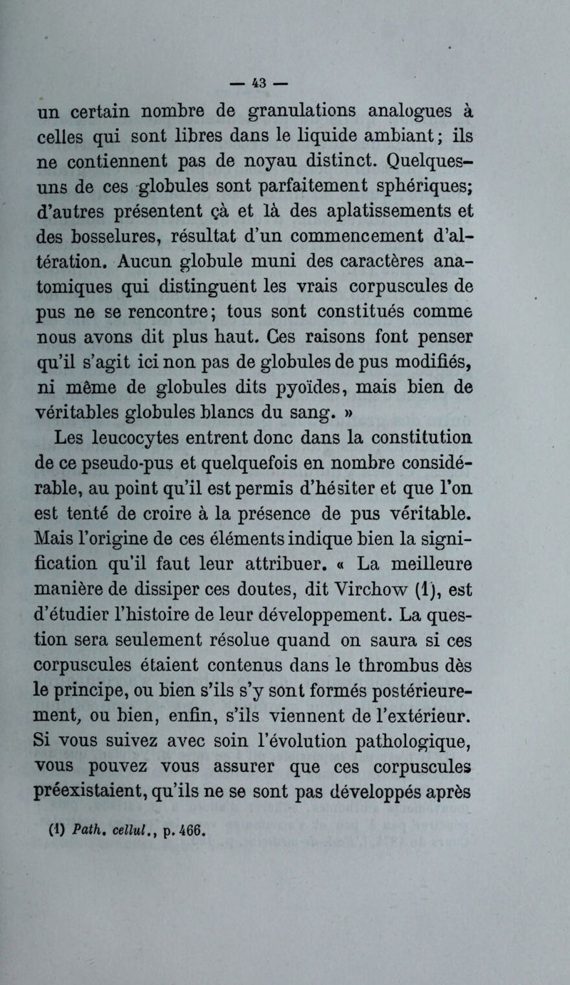 un certain nombre de granulations analogues à celles qui sont libres dans le liquide ambiant; ils ne contiennent pas de noyau distinct. Quelques- uns de ces globules sont parfaitement sphériques; d’autres présentent çà et là des aplatissements et des bosselures, résultat d’un commencement d’al- tération. Aucun globule muni des caractères ana- tomiques qui distinguent les vrais corpuscules de pus ne se rencontre ; tous sont constitués comme nous avons dit plus haut. Ces raisons font penser qu’il s’agit ici non pas de globules de pus modifiés, ni même de globules dits pyoïdes, mais bien de véritables globules blancs du sang. » Les leucocytes entrent donc dans la constitution de ce pseudo-pus et quelquefois en nombre considé- rable, au point qu’il est permis d’hésiter et que l’on est tenté de croire à la présence de pus véritable. Mais l’origine de ces éléments indique bien la signi- fication qu’il faut leur attribuer. « La meilleure manière de dissiper ces doutes, dit Virchow (1), est d’étudier l’histoire de leur développement. La ques- tion sera seulement résolue quand on saura si ces corpuscules étaient contenus dans le thrombus dès le principe, ou bien s’ils s’y sont formés postérieure- ment, ou bien, enfin, s’ils viennent de l’extérieur. Si vous suivez avec soin l’évolution pathologique, vous pouvez vous assurer que ces corpuscules préexistaient, qu’ils ne se sont pas développés après (1) Path, cellulp.466.