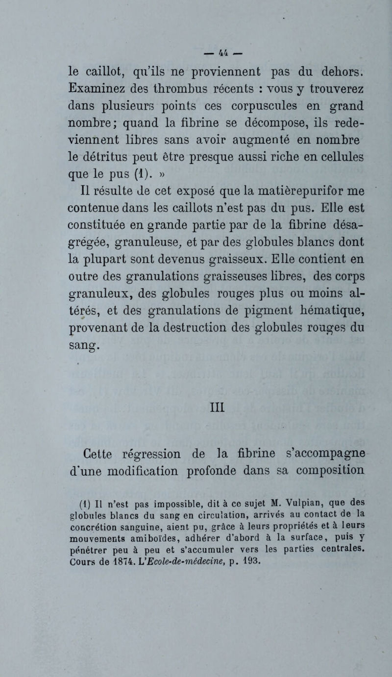 le caillot, qu’ils ne proviennent pas du dehors. Examinez des thrombus récents : vous y trouverez dans plusieurs points ces corpuscules en grand nombre; quand la fibrine se décompose, ils rede- viennent libres sans avoir augmenté en nombre le détritus peut être presque aussi riche en cellules que le pus (1). » Il résulte de cet exposé que la matièrepurifor me contenue dans les caillots n’est pas du pus. Elle est constituée en grande partie par de la fibrine désa- grégée, granuleuse, et par des globules blancs dont la plupart sont devenus graisseux. Elle contient en outre des granulations graisseuses libres, des corps granuleux, des globules rouges plus ou moins al- térés, et des granulations de pigment hématique, provenant de la destruction des globules rouges du sang. III Cette régression de la fibrine s’accompagne d'une modification profonde dans sa composition (1) Il n’est pas impossible, dit à ce sujet M. Vulpian, que des globules blancs du sang en circulation, arrivés au contact de la concrétion sanguine, aient pu, grâce à leurs propriétés et à leurs mouvements amiboïdes, adhérer d’abord à la surface, puis y pénétrer peu à peu et s’accumuler vers les parties centrales. Cours de 1874. L’Ecole-de-médecine, p. 193.