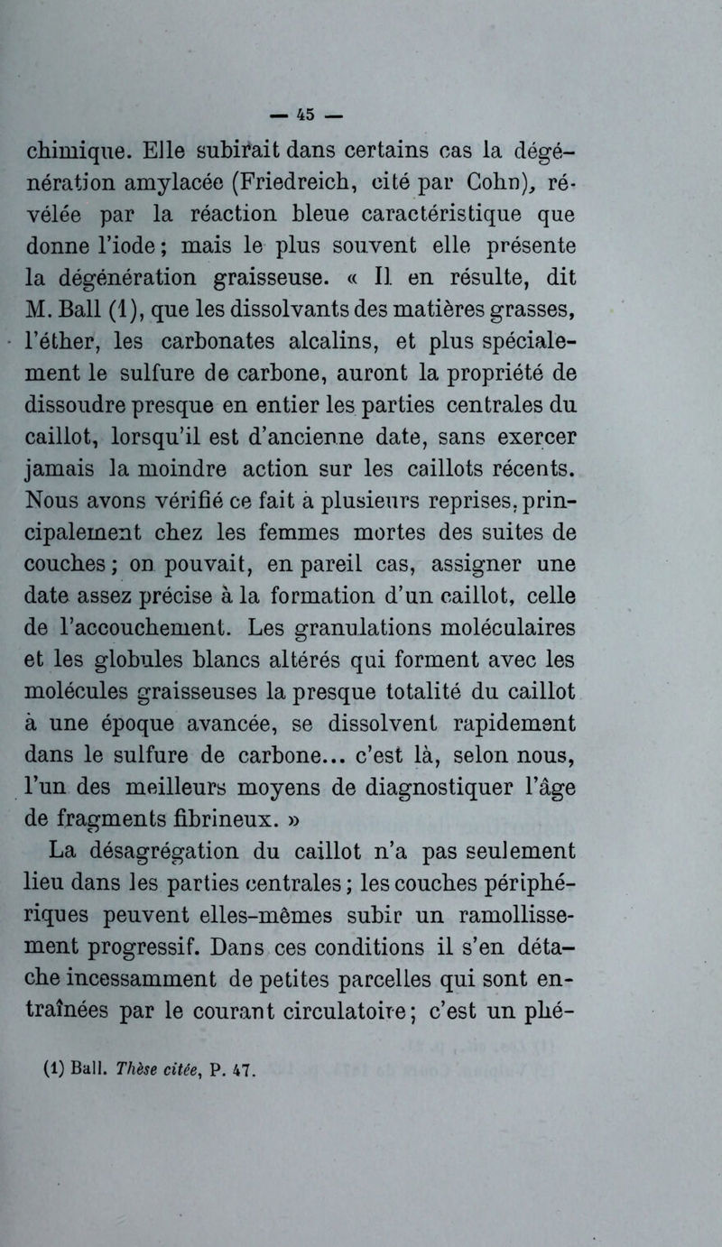 chimique. Elle subirait dans certains cas la dégé- nérât]’on amylacée (Friedreich, cité par Cohn), ré- vélée par la réaction bleue caractéristique que donne l’iode ; mais le plus souvent elle présente la dégénération graisseuse. « Il en résulte, dit M. Bail (1), que les dissolvants des matières grasses, l’éther, les carbonates alcalins, et plus spéciale- ment le sulfure de carbone, auront la propriété de dissoudre presque en entier les parties centrales du caillot, lorsqu’il est d’ancienne date, sans exercer jamais la moindre action sur les caillots récents. Nous avons vérifié ce fait à plusieurs reprises, prin- cipalement chez les femmes mortes des suites de couches; on pouvait, en pareil cas, assigner une date assez précise à la formation d’un caillot, celle de raccouchement. Les granulations moléculaires et les globules blancs altérés qui forment avec les molécules graisseuses la presque totalité du caillot à une époque avancée, se dissolvent rapidement dans le sulfure de carbone... c’est là, selon nous, l’un des meilleurs moyens de diagnostiquer l’âge de fragments fibrineux. » La désagrégation du caillot n’a pas seulement lieu dans les parties centrales; les couches périphé- riques peuvent elles-mêmes subir un ramollisse- ment progressif. Dans ces conditions il s’en déta- che incessamment de petites parcelles qui sont en- traînées par le courant circulatoire; c’est un phé- (1) Bail. Thèse citée, P. 47.
