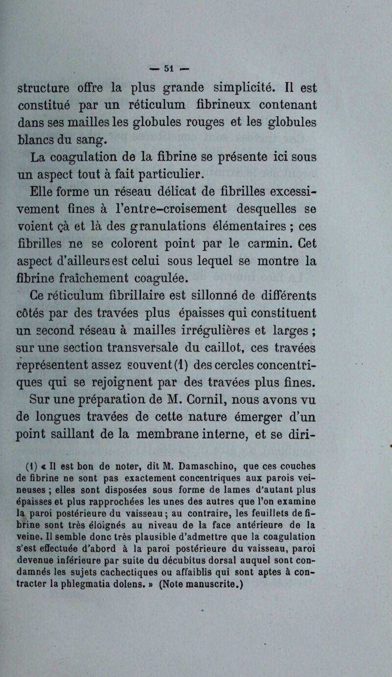 structure offre la plus grande simplicité. Il est constitué par un réticulum fibrineux contenant dans ses mailles les globules rouges et les globules blancs du sang. La coagulation de la fibrine se présente ici sous un aspect tout à fait particulier. Elle forme un réseau délicat de fibrilles excessi- vement fines à l’entre-croisement desquelles se voient ça et là des granulations élémentaires ; ces fibrilles ne se colorent point par le carmin. Cet aspect d’ailleurs est celui sous lequel se montre la fibrine fraîchement coagulée. Ce réticulum fibrillaire est sillonné de différents côtés par des travées plus épaisses qui constituent un second réseau à mailles irrégulières et larges ; sur une section transversale du caillot, ces travées représentent assez souvent (1) des cercles concentri- ques qui se rejoignent par des travées plus fines. Sur une préparation de M. Gornil, nous avons vu de longues travées de cette nature émerger d’un point saillant de la membrane interne, et se diri- (1) « Il est bon de noter, dit M. Damaschino, que ces couches de fibrine ne sont pas exactement concentriques aux parois vei- neuses ; elles sont disposées sous forme de lames d’autant plus épaisses et plus rapprochées les unes des autres que l’on examine la paroi postérieure du vaisseau; au contraire, les feuillets défi- briné sont très éloignés au niveau de la face antérieure de la veine. Il semble donc très plausible d’admettre que la coagulation s’est effectuée d’abord à la paroi postérieure du vaisseau, paroi devenue inférieure par suite du décubitus dorsal auquel sont con- damnés les sujets cachectiques ou affaiblis qui sont aptes à con- tracter la phlegmatia dolens. » (Note manuscrite.)