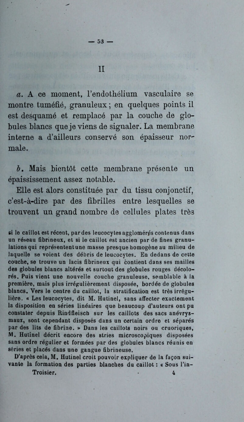 — SS- II a. A ce moment, l’endothélium vasculaire se montre tuméfié, granuleux ; en quelques points il est desquamé et remplacé par la couche de glo- bules blancs que je viens de signaler. La membrane interne a d’ailleurs conservé son épaisseur nor~ male. b. Mais bientôt cette membrane présente un épaississement assez notable. Elle est alors constituée par du tissu conjonctif, c’est-à-dire par des fibrilles entre lesquelles se trouvent un grand nombre de cellules plates très si le caillot est récent, pardes leucocytes agglomérés contenus dans un réseau fibrineux, et si le caillot est ancien par de fines granu- lations qui représententune masse presque homogène au milieu de laquelle se voient des débris de leucocytes. En dedans de cette couche, se trouve un lacis fibrineux qui contient dans ses mailles des globules blancs altérés et surtout des globules rouges décolo- rés. Puis vient une nouvelle couche granuleuse, semblable à la première, mais plus irrégulièrement disposée, bordée de globules blancs. Vers le centre du caillot, la stratification est très irrégu- lière. « Les leucocytes, dit M. Hutinel, sans affecter exactement la disposition en séries linéaires que beaucoup d’auteurs ont pu constater depuis Rindfleisch sur les caillots des sacs anévrys- maux, sont cependant disposés dans un certain ordre et séparés par des lits de fibrine. » Dans les caillots noirs ou cruoriques, M. Hutinel décrit encore des stries microscopiques disposées sans ordre régulier et formées par des globules blancs réunis en séries et placés dans une gangue fibrineuse. D’après cela, M. Hutinel croit pouvoir expliquer de la façon sui- vante la formation des parties blanches du caillot : a Sous l’in— Troisier. 4