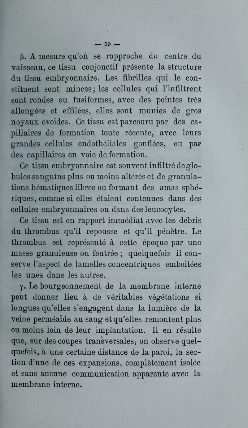 p. A mesure qu’on se rapproche du centre du vaisseau, ce tissu conjonctif présente la structure du tissu embryonnaire. Les fibrilles qui le con- stituent sont minces; les cellules qui l’infiltrent sont rondes ou fusiformes, avec des pointes très allongées et effilées, elles sont munies de gros noyaux ovoïdes. Ce tissu est parcouru par des ca- pillaires de formation toute récente, avec leurs grandes cellules endothéliales gonflées, ou par des capillaires en voie deformation. Ce tissu embryonnaire est souvent infiltré de glo- bules sanguins plus ou moins altérés et de granula- tions hématiques libres ou formant des amas sphé- riques, comme si elles étaient contenues dans des cellules embryonnaires ou dans des leucocytes. Ce tissu est en rapport immédiat avec les débris du thrombus qu’il repousse et qu’il pénètre. Le thrombus est représenté à cette époque par une masse granuleuse ou feutrée ; quelquefois il con- serve l’aspect de lamelles concentriques emboitées les unes dans les autres. y. Le bourgeonnement de la membrane interne peut donner lieu à de véritables végétations si longues qu’elles s’engagent dans la lumière de la veine perméable au sang et qu'elles remontent plus ou moins loin de leur implantation. Il en résulte que, sur des coupes transversales, on observe quel- quefois, à une certaine distance de la paroi, la sec- tion d’une de ces expansions, complètement isolée et sans aucune communication apparente avec la membrane interne.
