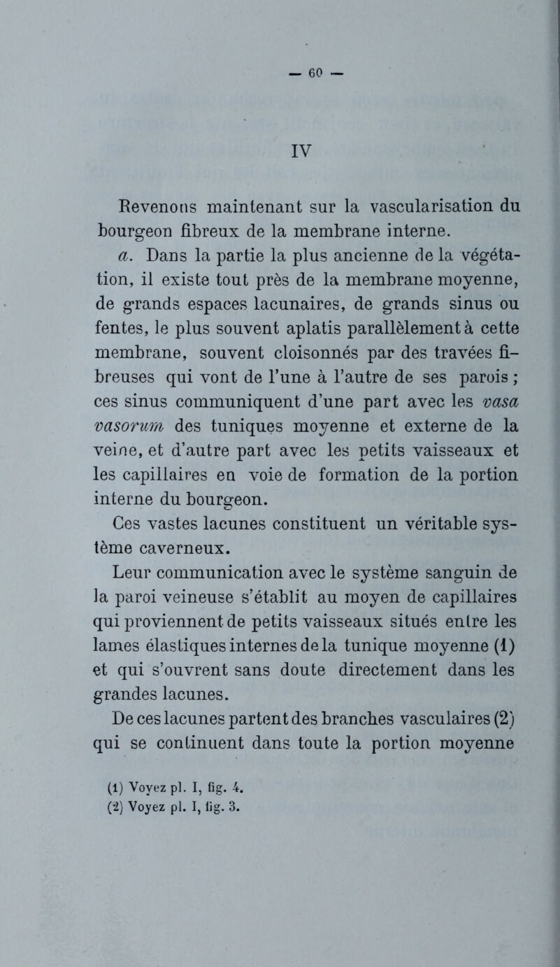 IV Revenons maintenant sur la vascularisation du bourgeon fibreux de la membrane interne. a. Dans la partie la plus ancienne de la végéta- tion, il existe tout près de la membrane moyenne, de grands espaces lacunaires, de grands sinus ou fentes, le plus souvent aplatis parallèlement à cette membrane, souvent cloisonnés par des travées fi- breuses qui vont de l’une à l’autre de ses parois ; ces sinus communiquent d’une part avec les vasa vasorum des tuniques moyenne et externe de la veine, et d’autre part avec les petits vaisseaux et les capillaires en voie de formation de la portion interne du bourgeon. Ces vastes lacunes constituent un véritable sys- tème caverneux. Leur communication avec le système sanguin de la paroi veineuse s’établit au moyen de capillaires qui proviennent de petits vaisseaux situés entre les lames élastiques internes de la tunique moyenne (1) et qui s’ouvrent sans doute directement dans les grandes lacunes. De ces lacunes partent des branches vasculaires (2) qui se continuent dans toute la portion moyenne (1) Voyez pi. I, fig. 4. (2) Voyez pl. I, iig. 3.