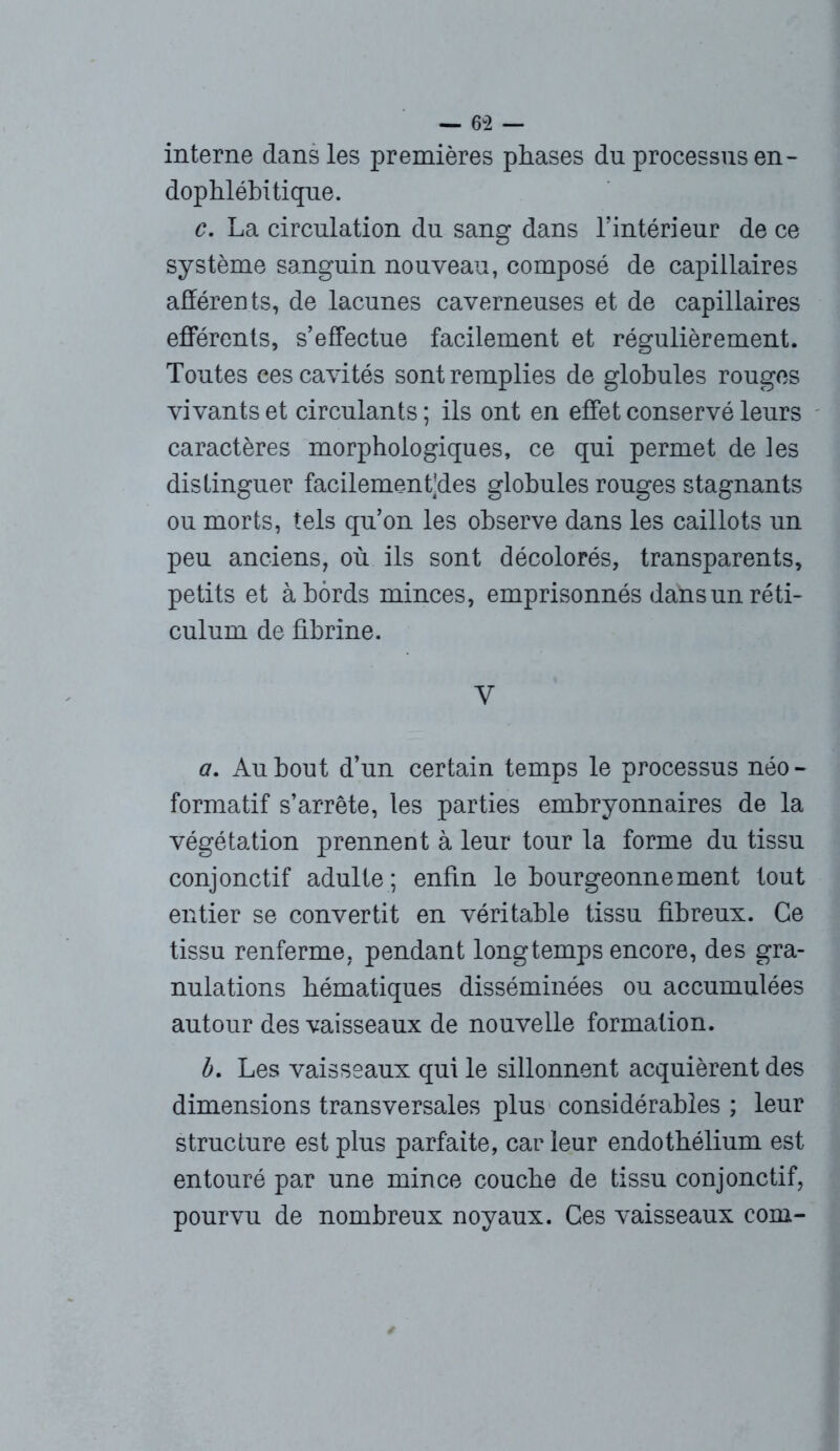 interne dans les premières phases du processus en - dophlébitique. c. La circulation du sang dans l'intérieur de ce système sanguin nouveau, composé de capillaires afférents, de lacunes caverneuses et de capillaires efférents, s'effectue facilement et régulièrement. Toutes ces cavités sont remplies de globules rouges vivants et circulants ; ils ont en effet conservé leurs caractères morphologiques, ce qui permet de les distinguer facilement’des globules rouges stagnants ou morts, tels qu’on les observe dans les caillots un peu anciens, où ils sont décolorés, transparents, petits et à bords minces, emprisonnés dans un réti- culum de fibrine. V a. Au bout d’un certain temps le processus néo - formatif s’arrête, les parties embryonnaires de la végétation prennent à leur tour la forme du tissu conjonctif adulte ; enfin le bourgeonnement tout entier se convertit en véritable tissu fibreux. Ce tissu renferme, pendant longtemps encore, des gra- nulations hématiques disséminées ou accumulées autour des vaisseaux de nouvelle formation. b. Les vaisseaux qui le sillonnent acquièrent des dimensions transversales plus considérables ; leur structure est plus parfaite, car leur endothélium est entouré par une mince couche de tissu conjonctif, pourvu de nombreux noyaux. Ces vaisseaux com-