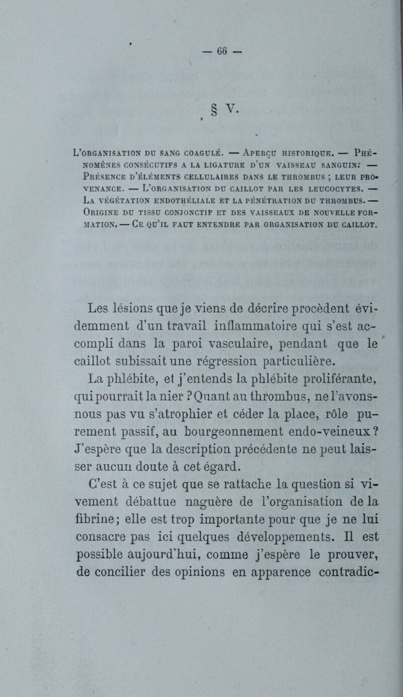 V. L’organisation du sang coagulé. — Aperçu historique. — Phé- nomènes CONSÉCUTIFS A LA LIGATURE d’üN VAISSEAU SANGUIN.' — Présence d’éléments cellulaires dans le thrombus ; leur pro- venance. — L’organisation du caillot par les leucocytes. — La végétation endothéliale et la pénétration du thrombus. — Origine du tissu conjonctif et des vaisseaux de nouvelle for- mation. — Ce qu’il faut entendre par organisation du caillot. Les lésions que je viens de décrire procèdent évi- demment d’un travail inflammatoire qui s’est ac- compli dans la paroi vasculaire, pendant que le caillot subissait une régression particulière. La phlébite, et j’entends la phlébite proliférante, qui pourrait la nier ? Quant au thrombus, ne bavons- nous pas vu s’atrophier et céder la place, rôle pu- rement passif, au bourgeonnement endo-veineux ? J’espère que la description précédente ne peut lais- ser aucun doute à cet égard. C’est à ce sujet que se rattache la question si vi- vement débattue naguère de l’organisation de la fibrine; elle est trop importante pour que je ne lui consacre pas ici quelques développements. Il est possible aujourd’hui, comme j’espère le prouver, de concilier des opinions en apparence contradic-