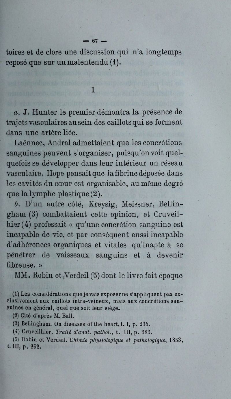 toires et de clore une discussion qui n’a longtemps reposé que sur un malentendu (1). I a. J. Hunter le premier démontra la présence de trajets vasculaires ausein des caillots qui se forment dans une artère liée. Laënnec, Andral admettaient que les concrétions sanguines peuvent s’organiser, puisqu’on voit quel- quefois se développer dans leur intérieur un réseau vasculaire. Hope pensait que la fibrine déposée dans les cavités du cœur est organisable, an même degré que la lymphe plastique (2). 1). D’un autre côté, Kreysig, Meissner, Bellin- ghain (3) combattaient cette opinion, et Cruveil- hier(4) professait « qu’une concrétion sanguine est incapable de vie, et par conséquent aussi incapable d’adhérences organiques et vitales qu’inapte à se pénétrer de vaisseaux sanguins et à devenir fibreuse. » MM. Robin et Yerdeil (5) dont le livre fait époque (1) Les considérations que je vais exposer ne s’appliquent pas ex- clusivement aux caillots intra-veineux, mais aux concrétions san- guines en général, quel que soit leur siège. (2) Cité d’après M. Bail. (3) Bellingham. On diseases ofthe heart, t. I, p. 234. (4) Cruveilhier. Traité d’anat. pathol., t. III, p. 383. (3) Robin et VerdeiJ. Chimie physiologique et pathologique, 1853, t. III, p. 262.