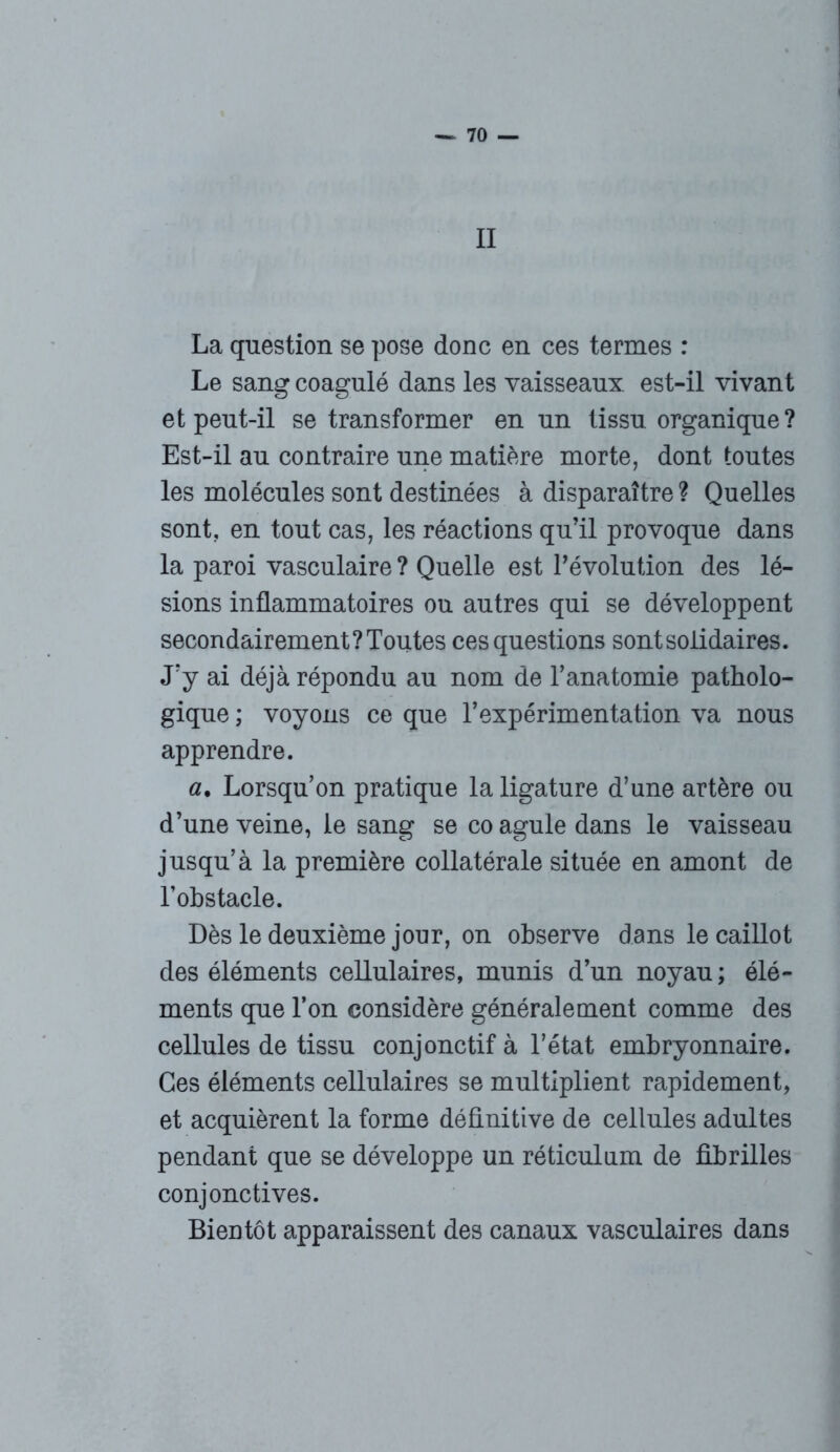 II La question se pose donc en ces termes : Le sang coagulé dans les vaisseaux, est-il vivant et peut-il se transformer en un tissu organique? Est-il au contraire une matière morte, dont toutes les molécules sont destinées à disparaître ? Quelles sont, en tout cas, les réactions qu’il provoque dans la paroi vasculaire ? Quelle est l’évolution des lé- sions inflammatoires ou autres qui se développent secondairement? Toutes ces questions sont solidaires. J’y ai déjà répondu au nom de l’anatomie patholo- gique ; voyons ce que l’expérimentation va nous apprendre. a% Lorsqu’on pratique la ligature d’une artère ou d’une veine, le sang se co agule dans le vaisseau jusqu’à la première collatérale située en amont de l’obstacle. Dès le deuxième jour, on observe dans le caillot des éléments cellulaires, munis d’un noyau ; élé- ments que l’on considère généralement comme des cellules de tissu conjonctif à l’état embryonnaire. Ces éléments cellulaires se multiplient rapidement, et acquièrent la forme définitive de cellules adultes pendant que se développe un réticulum de fibrilles conjonctives. Bientôt apparaissent des canaux vasculaires dans