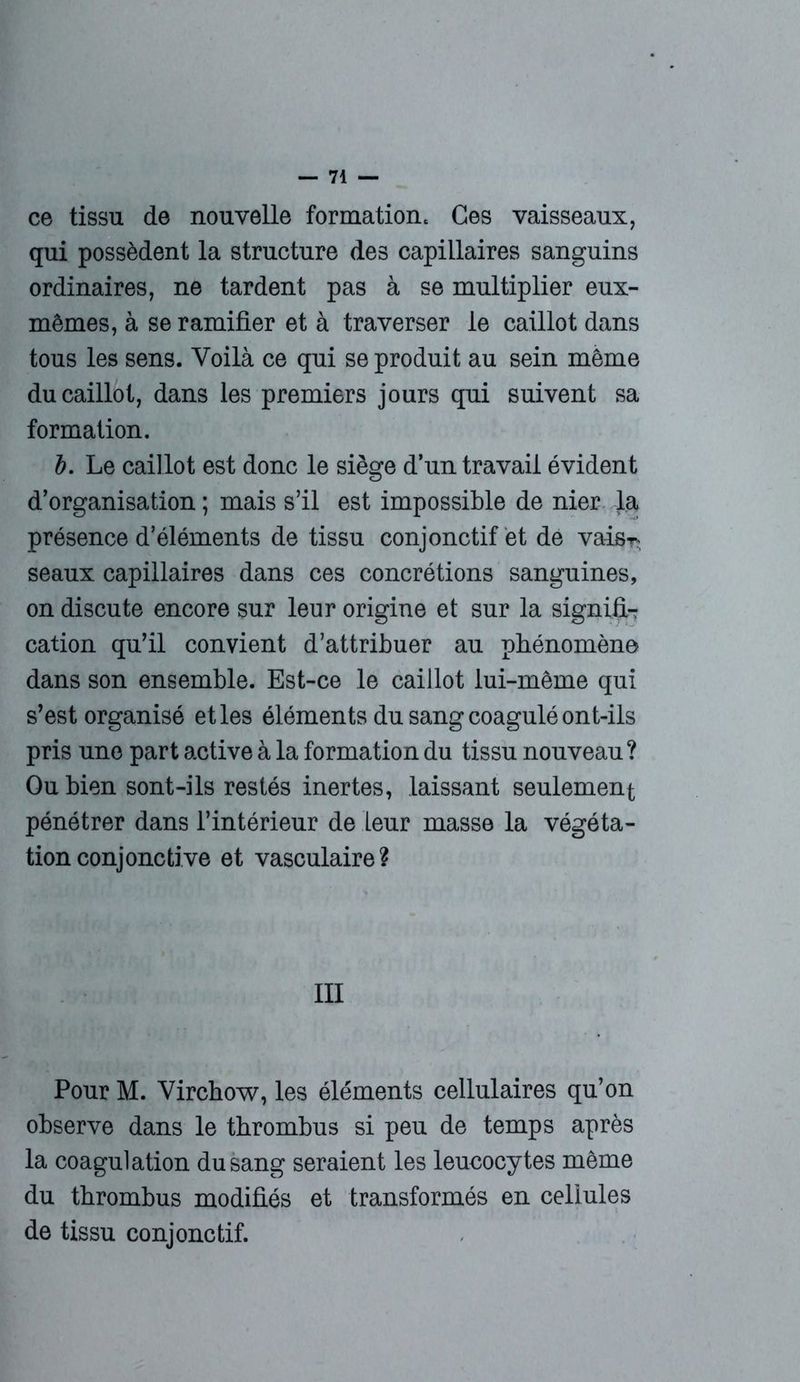 ce tissu de nouvelle formation. Ces vaisseaux, qui possèdent la structure des capillaires sanguins ordinaires, ne tardent pas à se multiplier eux- mêmes, à se ramifier et à traverser le caillot dans tous les sens. Voilà ce qui se produit au sein même du caillot, dans les premiers jours qui suivent sa formation. b. Le caillot est donc le siège d’un travail évident d’organisation ; mais s’il est impossible de nier la présence d’éléments de tissu conjonctif et de vais*, seaux capillaires dans ces concrétions sanguines, on discute encore sur leur origine et sur la signifi- cation qu’il convient d’attribuer au phénomène dans son ensemble. Est-ce le caillot lui-même qui s’est organisé et les éléments du sang coagulé ont-ils pris une part active à la formation du tissu nouveau? Ou bien sont-ils restés inertes, laissant seulement pénétrer dans l’intérieur de Leur masse la végéta- tion conjonctive et vasculaire? III Pour M. Virchow, les éléments cellulaires qu’on observe dans le thrombus si peu de temps après la coagulation du sang seraient les leucocytes même du thrombus modifiés et transformés en cellules de tissu conjonctif.