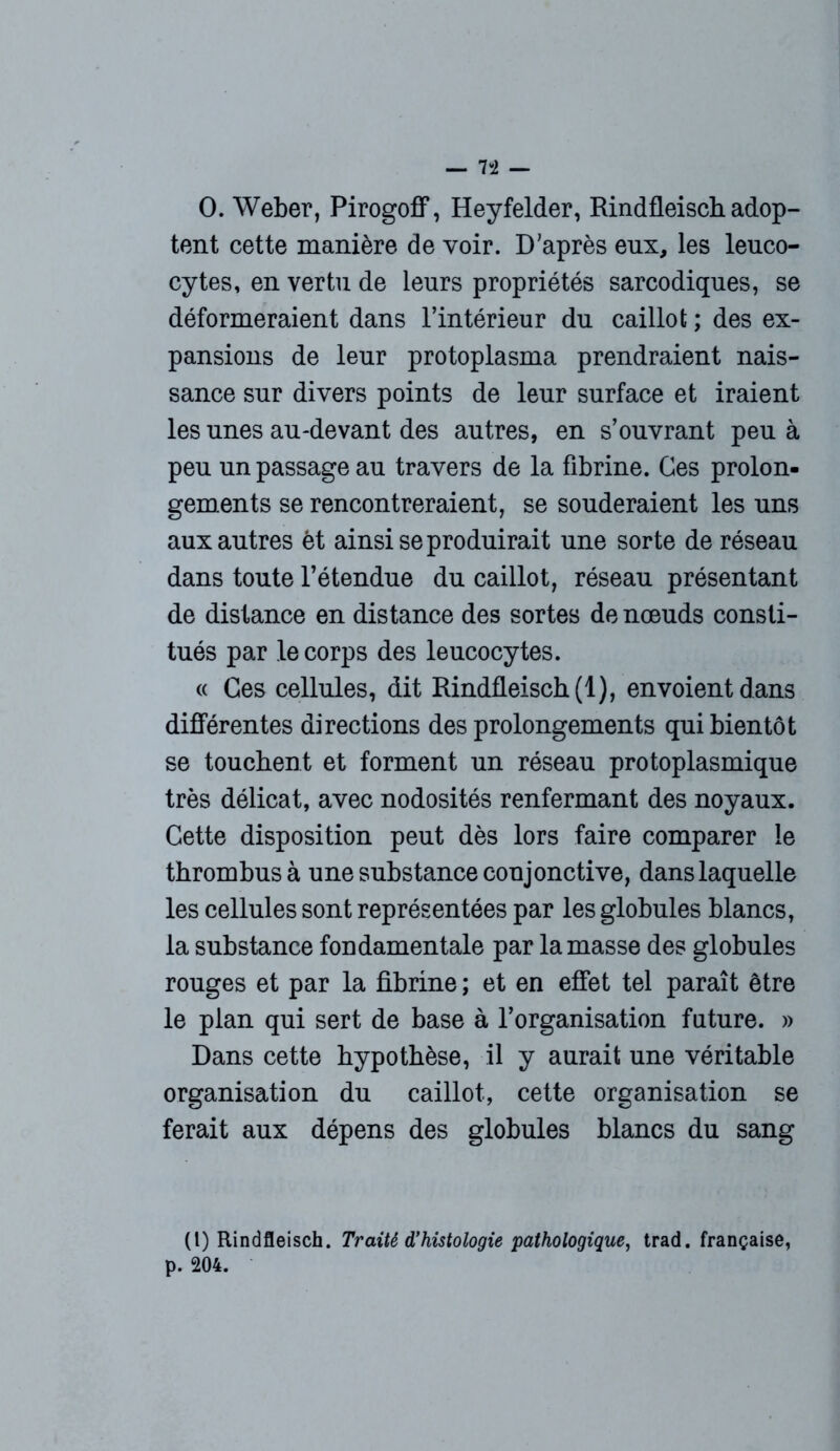 0. Weber, Pirogoff, Heyfelder, Rindfleischadop- tent cette manière de voir. D’après eux, les leuco- cytes, en vertu de leurs propriétés sarcodiques, se déformeraient dans l’intérieur du caillot ; des ex- pansions de leur protoplasma prendraient nais- sance sur divers points de leur surface et iraient les unes au-devant des autres, en s’ouvrant peu à peu un passage au travers de la fibrine. Ces prolon- gements se rencontreraient, se souderaient les uns aux autres èt ainsi se produirait une sorte de réseau dans toute l’étendue du caillot, réseau présentant de distance en distance des sortes de noeuds consti- tués par le corps des leucocytes. « Ces cellules, dit Rindfleisch (1), envoient dans différentes directions des prolongements qui bientôt se touchent et forment un réseau protoplasmique très délicat, avec nodosités renfermant des noyaux. Cette disposition peut dès lors faire comparer le thrombus à une substance conjonctive, dans laquelle les cellules sont représentées par les globules blancs, la substance fondamentale par la masse des globules rouges et par la fibrine ; et en effet tel paraît être le plan qui sert de base à l’organisation future. » Dans cette hypothèse, il y aurait une véritable organisation du caillot, cette organisation se ferait aux dépens des globules blancs du sang (l) Rindfleisch. Traité d’histologie pathologique, trad. française, p. 204.