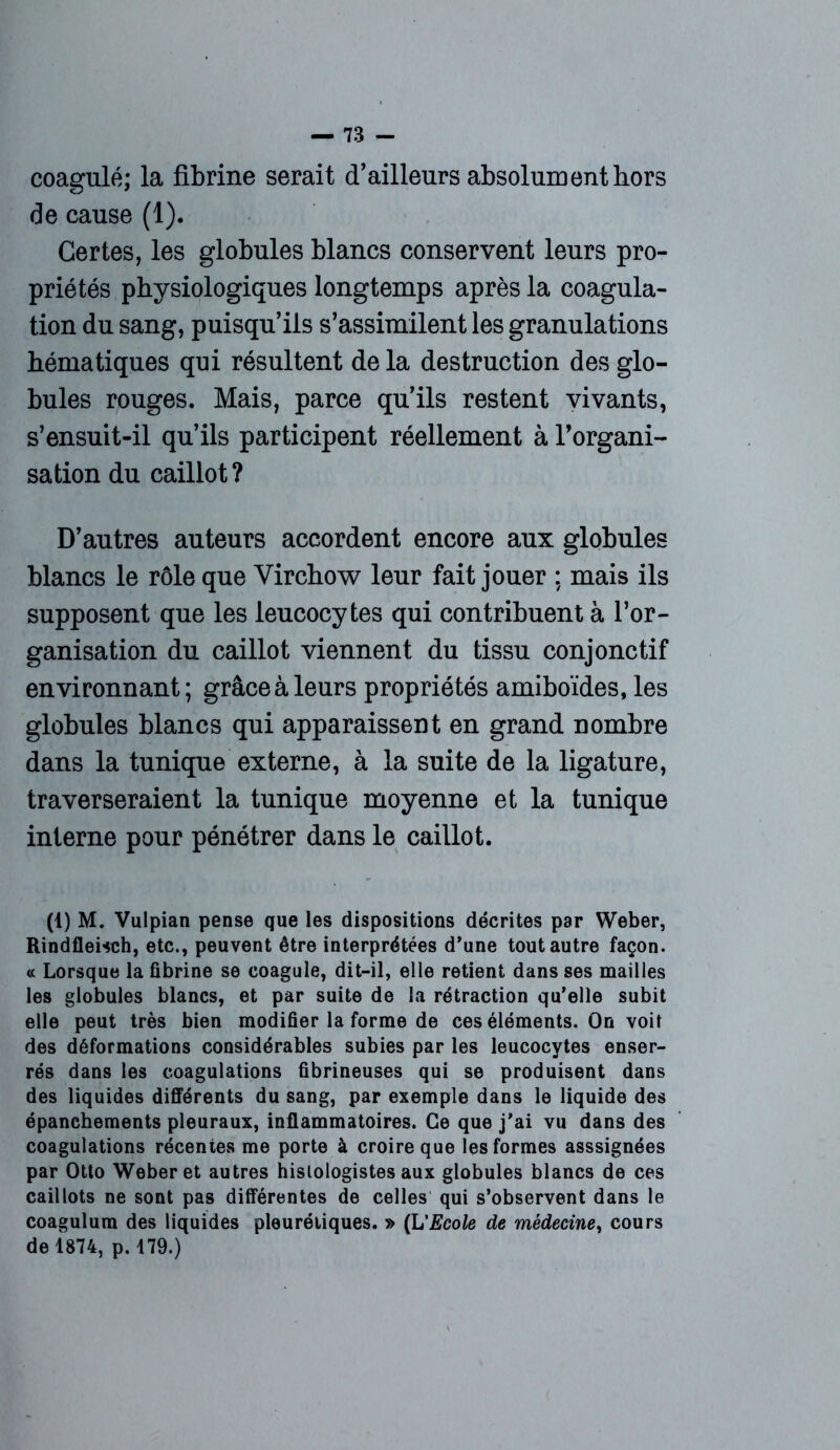 coagulé; la fibrine serait d’ailleurs absolument hors de cause (1). Certes, les globules blancs conservent leurs pro- priétés physiologiques longtemps après la coagula- tion du sang, puisqu’ils s’assimilent les granulations hématiques qui résultent delà destruction des glo- bules rouges. Mais, parce qu’ils restent vivants, s’ensuit-il qu’ils participent réellement à l’organi- sation du caillot? D’autres auteurs accordent encore aux globules blancs le rôle que Virchow leur fait jouer ; mais ils supposent que les leucocytes qui contribuent à l’or- ganisation du caillot viennent du tissu conjonctif environnant; grâce à leurs propriétés amiboïdes, les globules blancs qui apparaissent en grand nombre dans la tunique externe, à la suite de la ligature, traverseraient la tunique moyenne et la tunique interne pour pénétrer dans le caillot. (1) M. Vulpian pense que les dispositions décrites par Weber, Rindfleisch, etc., peuvent être interprétées d’une tout autre façon. « Lorsque la fibrine se coagule, dit-il, elle retient dans ses mailles les globules blancs, et par suite de la rétraction qu’elle subit elle peut très bien modifier la forme de ces éléments. On voit des déformations considérables subies par les leucocytes enser- rés dans les coagulations fibrineuses qui se produisent dans des liquides différents du sang, par exemple dans le liquide des épanchements pleuraux, inflammatoires. Ce que j’ai vu dans des coagulations récentes me porte à croire que les formes asssignées par Otto Weber et autres histologistes aux globules blancs de ces caillots ne sont pas différentes de celles qui s’observent dans le coagulum des liquides pleurétiques. » (L'Ecole de médecine, cours de 1874, p. 179.)