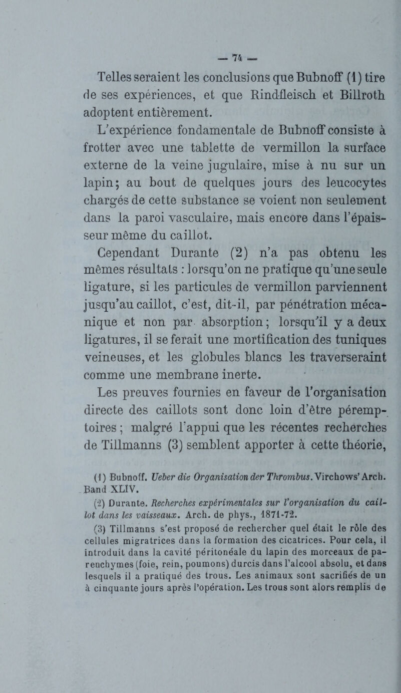 Telles seraient les conclusions que Bubnoff (1) tire de ses expériences, et que RindfLeisch et Billroth adoptent entièrement. L'expérience fondamentale de Bubnoff consiste à frotter avec une tablette de vermillon la surface externe de la veine jugulaire, mise à nu sur un lapin; au bout de quelques jours des leucocytes chargés de cette substance se voient non seulement dans la paroi vasculaire, mais encore dans l’épais- seur même du caillot. Cependant Durante (’2) n’a pas obtenu les mêmes résultats : lorsqu’on ne pratique qu’une seule ligature, si les particules de vermillon parviennent jusqu’au caillot, c’est, dit-il, par pénétration méca- nique et non par absorption; lorsqu'il y a deux ligatures, il se ferait une mortification des tuniques veineuses, et les globules blancs les traverseraint comme une membrane inerte. Les preuves fournies en faveur de l’organisation directe des caillots sont donc loin d’être péremp- toires ; malgré l’appui que les récentes recherches de Tillmanns (3) semblent apporter à cette théorie, (1) Bubnoff. Ueberdie Organisation der Thrombus. Virchows’ Arch. Band XLÎV. (2) Durante. Recherches expérimentales sur l'organisation du cail- lot dans les vaisseaux. Arch. de phys., 1871-72. (3) Tillmanns s’est proposé de rechercher quel était le rôle des cellules migratrices dans la formation des cicatrices. Pour cela, il introduit dans la cavité péritonéale du lapin des morceaux de pa- renchymes (foie, rein, poumons) durcis dans l’alcool absolu, et dans lesquels il a pratiqué des trous. Les animaux sont sacrifiés de un à cinquante jours après l’opération. Les trous sont alors remplis de