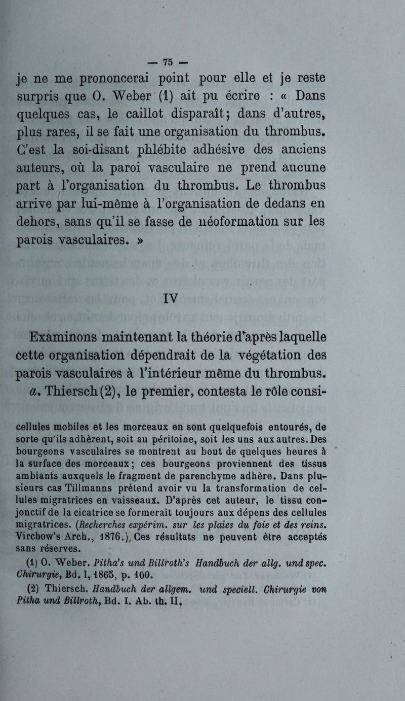 je ne me prononcerai point pour elle et je reste surpris que O. Weber (1) ait pu écrire : « Dans quelques cas, le caillot disparaît; dans d’autres, plus rares, il se fait une organisation du thrombus. C'est la soi-disant phlébite adhésive des anciens auteurs, où la paroi vasculaire ne prend aucune part à l’organisation du thrombus. Le thrombus arrive par lui-même à l’organisation de dedans en dehors, sans qu’il se fasse de néoformation sur les parois vasculaires. » IY Examinons maintenant la théorie d'après laquelle cette organisation dépendrait de la végétation des parois vasculaires à l’intérieur même du thrombus. a, Thiersch(2), le premier, contesta le rôleconsi- cellules mobiles et les morceaux en sont quelquefois entourés, de sorte qu'ils adhèrent, soit au péritoine, soit les uns aux autres. Des bourgeons vasculaires se montrent au bout de quelques heures h la surface des morceaux ; ces bourgeons proviennent des tissus ambiants auxquels le fragment de parenchyme adhère. Dans plu- sieurs cas Tillmanns prétend avoir vu la transformation de cel- lules migratrices en vaisseaux. D’après cet auteur, le tissu con- jonctif de la cicatrice se formerait toujours aux dépens des cellules migratrices. (Recherches expérim. sur les plaies du foie et des reins. Virchow’s Arch., 4876.), Ces résultats ne peuvent être acceptés sans réserves. (1) O. Weber. Pitha’s und Billroth’s Handbuch der allg. undspec. Chirurgie, Bd. 1,1865, p. 100. (2) Thiersch. Handbuch der allgem. und speciell. Chirurgie von Pitha und Billroth, Bd. I. Ab. th. II.