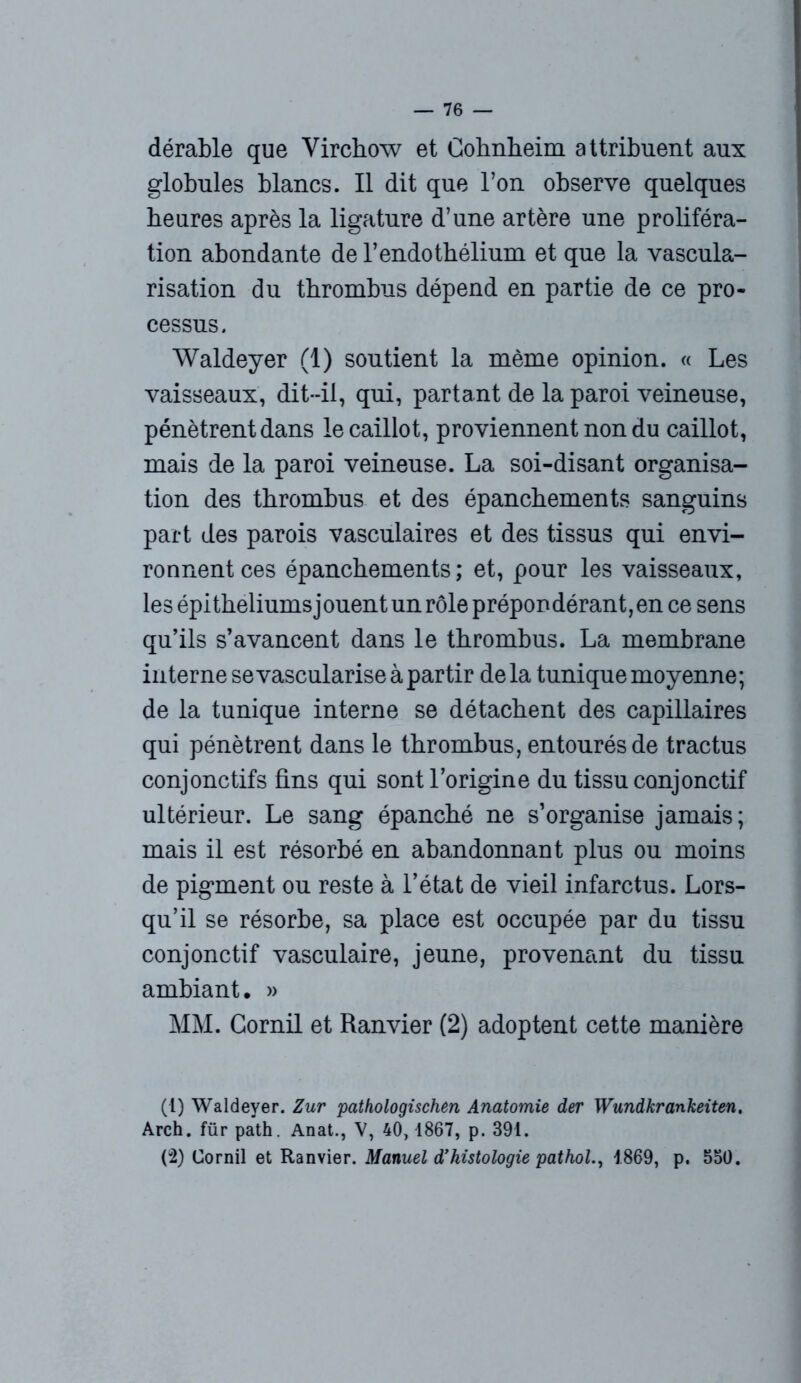 dérable que Virchow et Cohnheim attribuent aux globules blancs. Il dit que l’on observe quelques heures après la ligature d’une artère une proliféra- tion abondante de l’endothélium et que la vascula- risation du thrombus dépend en partie de ce pro- cessus. Waldeyer (1) soutient la même opinion. « Les vaisseaux, dit-il, qui, partant de la paroi veineuse, pénètrent dans le caillot, proviennent non du caillot, mais de la paroi veineuse. La soi-disant organisa- tion des thrombus et des épanchements sanguins part des parois vasculaires et des tissus qui envi- ronnent ces épanchements; et, pour les vaisseaux, les épithéliums jouent un rôle prépondérant, en ce sens qu’ils s’avancent dans le thrombus. La membrane interne se vascularisé à partir delà tunique moyenne; de la tunique interne se détachent des capillaires qui pénètrent dans le thrombus, entourés de tractus conjonctifs fins qui sont l’origine du tissu conjonctif ultérieur. Le sang épanché ne s’organise jamais; mais il est résorbé en abandonnant plus ou moins de pigment ou reste à l’état de vieil infarctus. Lors- qu’il se résorbe, sa place est occupée par du tissu conjonctif vasculaire, jeune, provenant du tissu ambiant. » MM. Cornil et Ranvier (2) adoptent cette manière (t) Waldeyer. Zur pathologischen Anatomie der Wundkrankeiten. Arch. für path. Anat., V, 40, 1867, p. 391. (2) Cornil et Ranvier. Manuel d’histologie pathol., 1869, p. 550.
