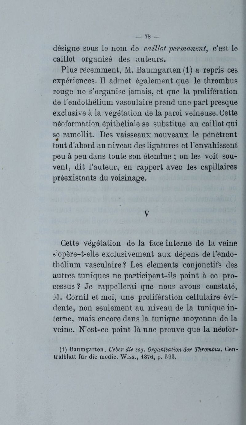 désigne sous le nom de caillot permanent, c'est le caillot organisé des auteurs. Plus récemment, M. Baumgarten (1) a repris ces expériences. Il admet également que le thrombus rouge ne s’organise jamais, et que la prolifération de l’endothélium vasculaire prend une part presque exclusive à la végétation de la paroi veineuse. Cette néoformation épithéliale se substitue au caillot qui se ramollit. Des vaisseaux nouveaux le pénètrent tout d’abord au niveau des ligatures et l’envahissent peu à peu dans toute son étendue ; on les voit sou- vent, dit l’auteur, en rapport avec les capillaires préexistants du voisinage. V Cette végétation de la face interne de la veine s’opère-t-elle exclusivement aux dépens de l’endo- thélium vasculaire? Les éléments conjonctifs des autres tuniques ne participent-ils point à ce pro- cessus ? Je rappellerai que nous avons constaté, M. Gornil et moi, une prolifération cellulaire évi- dente, non seulement au niveau de la tunique in- terne, mais encore dans la tunique moyenne de la veine. N’est-ce point là une preuve que la néofor- (i) Baumgarten. Ueber die sog. Organisation der Thrombus. Cen- tralblatt für die medic. Wiss., 1876, p. 593,