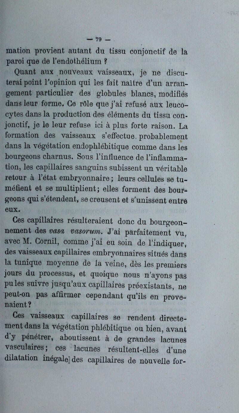 mation provient autant du tissu conjonctif de la paroi que de l’endothélium ? Quant aux nouveaux vaisseaux, je ne discu- terai point l’opinion qui les fait naître d’un arran- gement particulier des globules blancs, modifiés dans leur forme. Ce rôle que j’ai refusé aux leuco- cytes dans la production des éléments du tissu con- jonctif, je le leur refuse ici à plus forte raison. La formation des vaisseaux s’effectue, probablement dans la végétation endophlébitique comme dans les bourgeons charnus. Sous l’influence de l’inflamma- tion, les capillaires sanguins subissent un véritable retour à l’état embryonnaire ; leurs cellules se tu- méfient et se multiplient; elles forment des bour- geons qui s’étendent, se creusent et s’unissent entre eux. Ces capillaires résulteraient donc du bourgeon- nement des vasa vasorum. J’ai parfaitement vu, avec M. Cornil, comme j’ai eu soin de l’indiquer, des vaisseaux capillaires embryonnaires situés dans la tunique moyenne de la veine, dès les premiers jours du processus, et quoique nous n’ayons pas pu les suivre jusqu’aux capillaires préexistants, ne peut-on pas affirmer cependant qu’ils en prove- naient ? Ces vaisseaux capillaires se rendent directe- ment dans la végétation pblébitique ou bien, avant d y pénétrer, aboutissent à de grandes lacunes vasculaires; ces lacunes résultent-elles d’une dilatation inégale] des capillaires de nouvelle for-