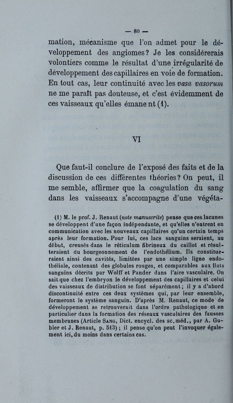 mation, mécanisme que l’on admet pour le dé- veloppement des angiomes? Je les considérerais volontiers comme le résultat d’une irrégularité de développement des capillaires en voie de formation. En tout cas, leur continuité avec les vas a vasorum ne me paraît pas douteuse, et c’est évidemment de ces vaisseaux qu’elles émane nt (1). VI Que faut-il conclure de l’exposé des faits et de la discussion de ces différentes théories? On peut, il me semble, affirmer que la coagulation du sang dans les vaisseaux s’accompagne d’une végéta- (1) M. le prof. J. Renaut (note manuscrite) pense que ces lacunes se développent d’une façon indépendante, et qu’elles n’entrent en communication avec les nouveaux capillaires qu’un certain temps après leur formation. Pour lui, ces lacs sanguins seraient, au début, creusés dans le réticulum fibrineux du caillot et résul- teraient du bourgeonnement de l’endothélium. Ils constitue- raient ainsi des cavités, limitées par une simple ligne endo- théliale, contenant des globules rouges, et comparables aux îlots sanguins décrits par Wolff et Pander dans l’aire vasculaire. On sait que chez l’embryon le développement des capillaires et celui des vaisseaux de distribution se font séparément; il y a d’abord discontinuité entre ces deux systèmes qui, par leur ensemble, formeront le système sanguin. D’après M. Renaut, ce mode de développement se retrouverait dans l’ordre pathologique et en particulier dans la formation des réseaux vasculaires des fausses membranes (Article Sang, Dict. encycl. des sc.méd., par A. Gu- bler et J. Renaut, p. 513) ; il pense qu’on peut l’invoquer égale- ment ici, du moins dans certains cas.
