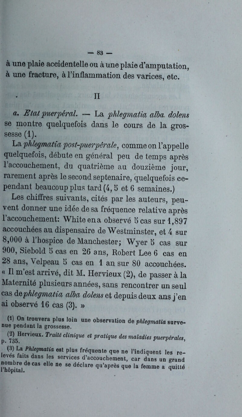 à une plaie accidentelle ou à une plaie d’amputation, à une fracture, à l’inflammation des varices, etc. II a ■ Etat puerpéral. — La phlegmatia alla, dolens se montre quelquefois dans le cours de la gros- sesse (1). La phlegmatia post-puerpérale, comme on l’appelle quelquefois, débute en général peu de temps après 1 accouchement, du quatrième au douzième jour, rarement après le second, septénaire, quelquefois ce- pendant beaucoup plus tard (4,8 et 6 semaines.) Les chiffres suivants, cités par les auteurs, peu- vent donner une idée de sa fréquence relative après 1 accouchement: White en a observé 8 cas sur 1,897 accouchées au dispensaire de Westminster, et 4 sur 8,000 à l’hospice de Manchester; Wyer 8 cas sur 900, Siebold 8 cas en 26 ans, Robert Lee 6 cas en 28 ans, Velpeau 8 cas en 1 an sur 80 accouchées. « Il m’est arrivé, dit M. Hervieux (2), de passer à la Maternité plusieurs années, sans rencontrer un seul cas d § phlegmatia alla dolens et depuis deux ans j’en ai observé 16 cas (3). » (1) On trouvera plus loin une observation de phlegmatia surve- nue pendant la grossesse, (2) Hervieux. Traité clinique et pratique des maladies puerpérales, (3) La Phlegmatia levés faits dans les nombre de cas elle rhôpital. est plus fréquente que ne l’indiquent les re- services d’accouchement, car dans un grand ne se déclare qu’après que la femme a quitté