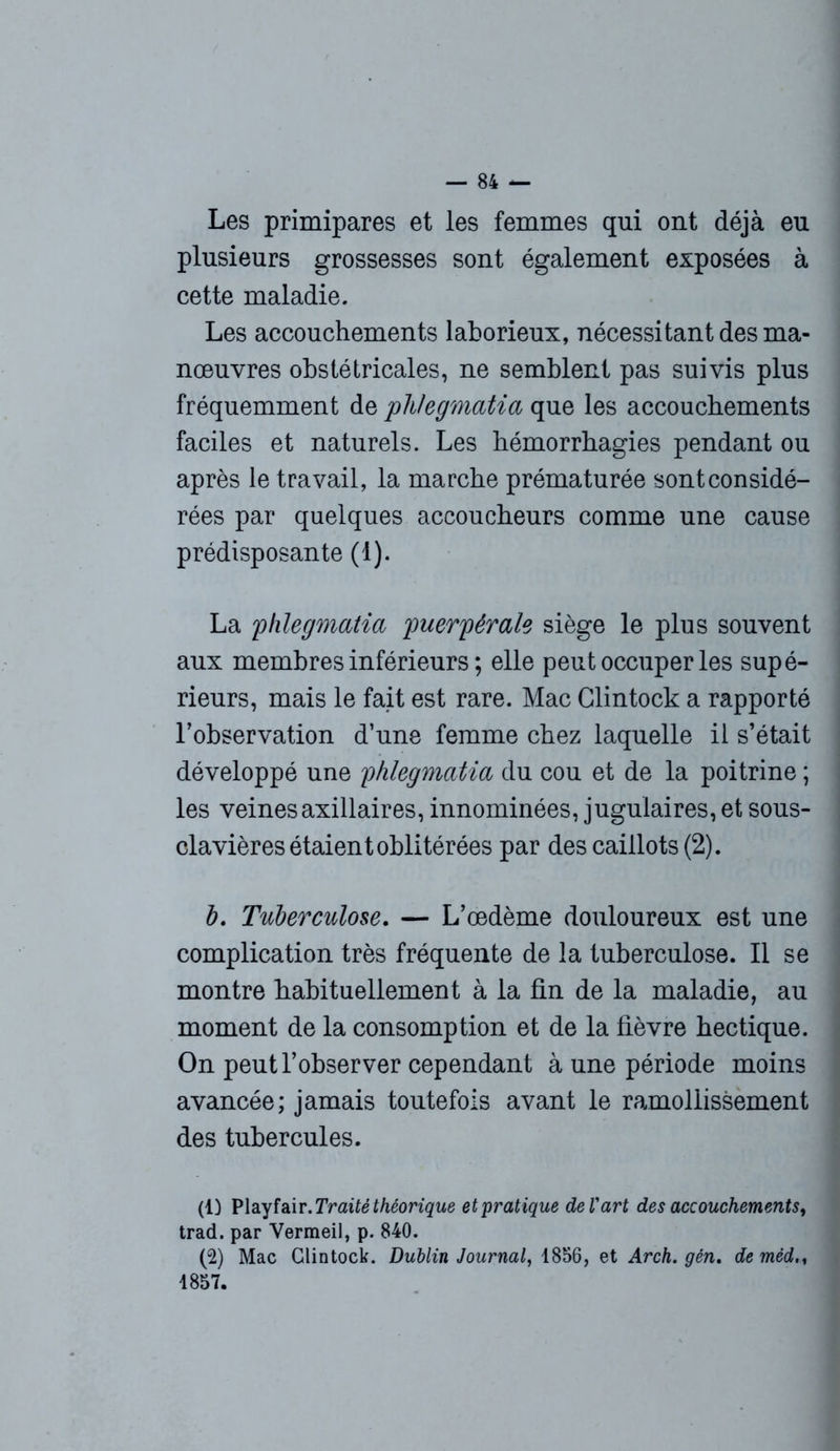 Les primipares et les femmes qui ont déjà eu plusieurs grossesses sont également exposées à cette maladie. Les accouchements laborieux, nécessitant des ma- nœuvres obstétricales, ne semblent pas suivis plus fréquemment de phlegmatia que les accouchements faciles et naturels. Les hémorrhagies pendant ou après le travail, la marche prématurée sont considé- rées par quelques accoucheurs comme une cause prédisposante (1). La phlegmatia puerpérale siège le plus souvent aux membres inférieurs ; elle peut occuper les supé- rieurs, mais le fait est rare. Mac Clintock a rapporté l’observation d’une femme chez laquelle il s’était développé une phlegmatia du cou et de la poitrine ; les veines axillaires, innommées, jugulaires, et sous- clavières étaient oblitérées par des caillots (2). b. Tuberculose. — L’œdème douloureux est une complication très fréquente de la tuberculose. Il se montre habituellement à la fin de la maladie, au moment de la consomption et de la fièvre hectique. On peut l’observer cependant à une période moins avancée; jamais toutefois avant le ramollissement des tubercules. (1) Playfair. Traité théorique et'pratique de l'art des accouchements, trad. par Vermeil, p. 840. (2) Mac Clintock. Dublin Journal, 1856, et Arch. gén. deméd.% 1857.