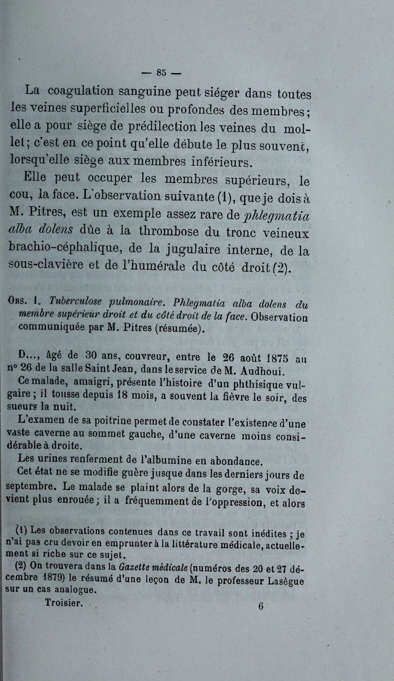 La coagulation sanguine peut siéger dans toutes les veines superficielles ou profondes des membres; elle a pour siège de prédilection les veines du mol- let; cest en ce point qu’elle débute le plus souvent, lorsqu’elle siège aux membres inférieurs. Elle peut occuper les membres supérieurs, le cou, la face. L’observation suivante (1), que je dois à M. Pitres, est un exemple assez rare de phlegmatia alla dolens dûe à la thrombose du tronc veineux brachio-céphalique, de la jugulaire interne, de la sous-clavière et de l’humérale du côté droit (2). Obs. J. Tuberculose pulmonaire. Phlegmatia alba dolens du membre supérieur droit et du côté droit de la face. Observation communiquée par M. Pitres (résumée). D..., âgé de 30 ans, couvreur, entre le 26 août 1875 au n° 26 de la salle Saint Jean, dans le service deM. Audhoui. Ce malade, amaigri, présente fhistoire d’un phthisique vul- gaire ; il tousse depuis 18 mois, a souvent la fièvre le soir, des sueurs la nuit. L’examen de sa poitrine permet de constater l’existence d’une vaste caverne au sommet gauche, d’une caverne moins consi- dérable à droite. Les urines renferment de l’albumine en abondance. Cet état ne se modifie guère jusque dans les derniers jours de septembre. Le malade se plaint alors de la gorge, sa voix de- vient plus enrouée; il a fréquemment de l'oppression, et alors (1) Les observations contenues dans ce travail sont inédites ; je n’ai pas cru devoir en emprunter à la littérature médicale, actuelle- ment si riche sur ce sujet. (2) On trouvera dans la Gazette médicale (numéros des 20 et 27 dé- cembre 1879) le résumé d’une leçon de M. le professeur Lasègue sur un cas analogue. Troisier. g