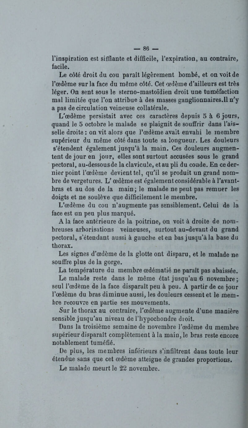 l’inspiration est sifflante et difficile, l’expiration, au contraire, facile. Le côté droit du cou paraît légèrement bombé, et on voit de l’oedème sur la face du même côté. Cet œdème d’ailleurs est très léger. On sent sous le sterno-mastoïdien droit une tuméfaction mal limitée que l’on attribue à des masses ganglionnaires.il n'y a pas de circulation veineuse collatérale. L’œdème persistait avec ces caractères depuis 5 à 6 jours, quand le 5 octobre le malade se plaignit de souffrir dans l’ais- selle droite : on vit alors que l’œdème avait envahi le membre supérieur du même côté dans toute sa longueur. Les douleurs s’étendent également jusqu’à la main. Ces douleurs augmen- tent de jour en jour, elles sont surtout accusées sous le grand pectoral, au-dessous de la clavicule, et au pli du coude. En ce der- nier point l’œdème devient tel, qu’il se produit un grand nom- bre de vergetures. V œdème est également considérable à l’avant- bras et au dos de la main; le malade ne peut pas remuer les doigts et ne soulève que difficilement le membre. L’œdème du cou n’augmente pas sensiblement. Celui de la face est un peu plus marqué. A la face antérieure de la poitrine, on voit à droite de nom- breuses arborisations veineuses, surtout au-devant du grand pectoral, s’étendant aussi à gauche et en bas jusqu’à la base du thorax. Les signes d’œdème de la glotte ont disparu, et le malade ne souffre plus de la gorge. La température du membre œdématié ne parait pas abaissée. Le malade reste dans le même état jusqu’au 6 novembre; seul l’œdème de la face disparaît peu à peu. A partir de ce jour l’œdème du bras diminue aussi, les douleurs cessent et le mem- bre recouvre en partie ses mouvements. Sur le thorax au contraire, l’œdème augmente d’une manière sensible jusqu’au niveau de l’hypochondre droit. Dans la troisième semaine de novembre l’œdème du membre supérieur disparaît complètement à la main, le bras reste encore notablement tuméfié. De plus, les membres inférieurs s’infiltrent daus toute leur étendue sans que cet œdème atteigne de grandes proportions. Le malade meurt le 22 novembre.