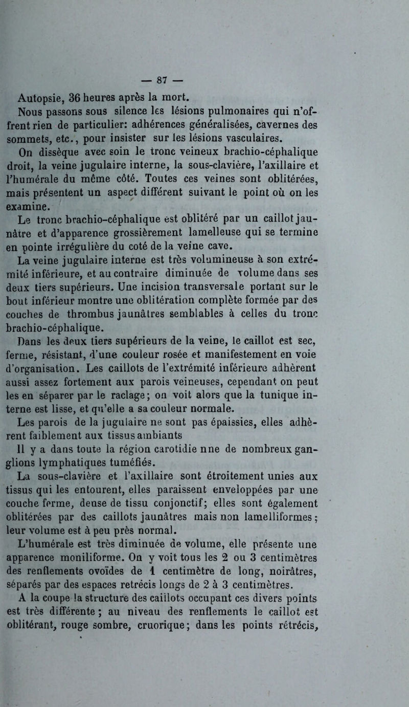 Autopsie, 36 heures après la mort. Nous passons sous silence les lésions pulmonaires qui n’of- frent rien de particulier: adhérences généralisées, cavernes des sommets, etc., pour insister sur les lésions vasculaires. On dissèque avec soin le tronc veineux brachio-céphalique droit, la veine jugulaire interne, la sous-clavière, Paxillaire et Phumérale du môme côté. Toutes ces veines sont oblitérées, mais présentent un aspect différent suivant le point où on les examine. Le tronc brachio-céphalique est oblitéré par un caillot jau- nâtre et d’apparence grossièrement lamelleuse qui se termine en pointe irrégulière du coté de la veine cave. La veine jugulaire interne est très volumineuse à son extré- mité inférieure, et au contraire diminuée de volume dans ses deux tiers supérieurs. Une incision transversale portant sur le bout inférieur montre une oblitération complète formée par des couches de thrombus jaunâtres semblables à celles du tronc brachio-céphalique. Dans les deux tiers supérieurs de la veine, le caillot est sec, ferme, résistant, d’une couleur rosée et manifestement en voie d’organisation. Les caillots de l’extrémité inférieure adhèrent aussi assez fortement aux parois veineuses, cependant on peut les en séparer par le raclage; on voit alors que la tunique in- terne est lisse, et qu’elle a sa couleur normale. Les parois de la jugulaire ne sont pas épaissies, elles adhè- rent faiblement aux tissus ambiants 11 y a dans toute la région carotidie nne de nombreux gan- glions lymphatiques tuméfiés. La sous-clavière et l’axillaire sont étroitement unies aux tissus qui les entourent, elles paraissent enveloppées par une couche ferme, dense de tissu conjonctif; elles sont également oblitérées par des caillots jaunâtres mais non lamelliformes ; leur volume est à peu près normal. L’humérale est très diminuée de volume, elle présente une apparence moniliforme. On y voit tous les 2 ou 3 centimètres des renflements ovoïdes de 1 centimètre de long, noirâtres, séparés par des espaces rétrécis longs de 2 à 3 centimètres. A la coupe la structure des caillots occupant ces divers points est très différente ; au niveau des renflements le caillot est oblitérant, rouge sombre, cruorique ; dans les points rétrécis.
