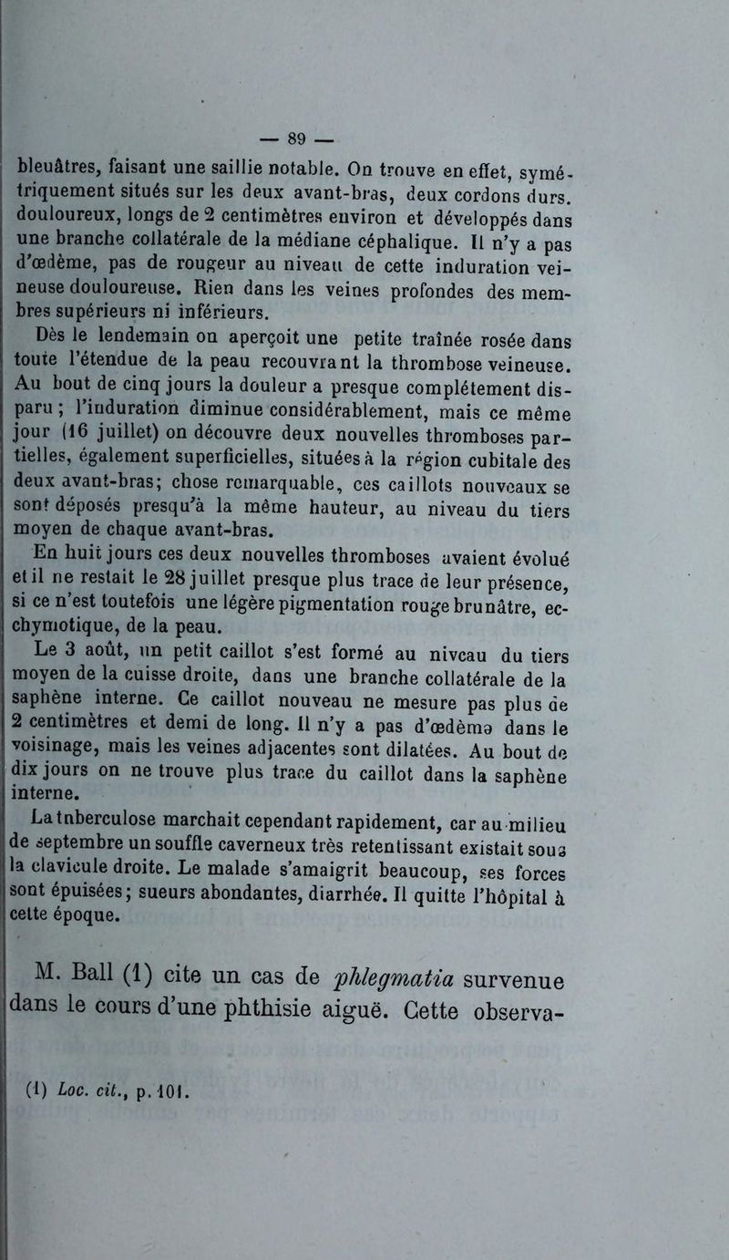 bleuâtres, faisant une saillie notable. On trouve en effet, symé- triquement situés sur les deux avant-bras, deux cordons durs, douloureux, longs de 2 centimètres environ et développés dans une branche collatérale de la médiane céphalique. Il n’y a pas d’œdème, pas de rougeur au niveau de cette induration vei- neuse douloureuse. Rien dans les veines profondes des mem- bres supérieurs ni inférieurs. Dès le lendemain on aperçoit une petite traînée rosée dans toute l’étendue de la peau recouvrant la thrombose veineuse. Au bout de cinq jours la douleur a presque complètement dis- paru ; 1 induration diminue considérablement, mais ce même jour (16 juillet) on découvre deux nouvelles thromboses par- tielles, également superficielles, situées à la région cubitale des deux avant-bras; chose remarquable, ces caillots nouveaux se sont déposés près qu'à la même hauteur, au niveau du tiers moyen de chaque avant-bras. En huit jours ces deux nouvelles thromboses avaient évolué et il ne restait le 28 juillet presque plus trace de leur présence, si ce n’est toutefois une légère pigmentation rouge brunâtre, ec- chymotique, de la peau. Le 3 août, un petit caillot s’est formé au niveau du tiers moyen de la cuisse droite, dans une branche collatérale de la saphène interne. Ce caillot nouveau ne mesure pas plus de 2 centimètres et demi de long. 11 n’y a pas d’oedèmo dans le voisinage, mais les veines adjacentes sont dilatées. Au bout de dix jours on ne trouve plus trace du caillot dans la saphène interne. La tuberculose marchait cependant rapidement, car au milieu de septembre un souffle caverneux très retentissant existait sous la clavicule droite. Le malade s’amaigrit beaucoup, ses forces sont épuisées; sueurs abondantes, diarrhée. Il quitte l’hôpital à cette époque. M. Bail (1) cite un cas de 'phlegmatia survenue dans le cours d’une phthisie aiguë. Cette observa- (1) Loc. cit., p. 101.