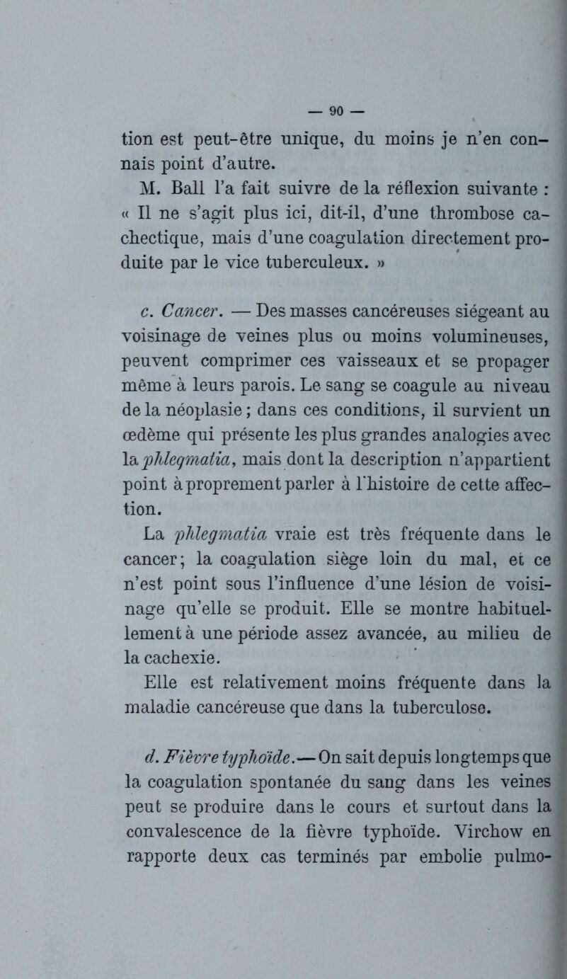 tion est peut-être unique, du moins je n’en con- nais point d’autre. M. Bail l’a fait suivre de la réflexion suivante : « Il ne s’agit plus ici, dit-il, d’une thrombose ca- chectique, mais d’une coagulation directement pro- duite par le vice tuberculeux. » c. Cancer. — Des masses cancéreuses siégeant au voisinage de veines plus ou moins volumineuses, peuvent comprimer ces vaisseaux et se propager même à leurs parois. Le sang se coagule au niveau de la néoplasie ; dans ces conditions, il survient un œdème qui présente les plus grandes analogies avec la jplileqmatia, mais dont la description n’appartient point à proprement parler à l'histoire de cette affec- tion. La flüegmatia vraie est très fréquente dans le cancer; la coagulation siège loin du mal, ei ce n’est point sous l’influence d'une lésion de voisi- nage qu’elle se produit. Elle se montre habituel- lement à une période assez avancée, au milieu de la cachexie. Elle est relativement moins fréquente dans la maladie cancéreuse que dans la tuberculose. d. Fièvre typhoïde.—On sait depuis longtemps que la coagulation spontanée du sang dans les veines peut se produire dans le cours et surtout dans la convalescence de la fièvre typhoïde. Virchow en rapporte deux cas terminés par embolie pulmo-
