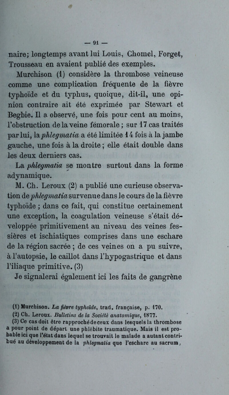naire; longtemps avant lui Louis, Chomel, Forget, Trousseau en avaient publié des exemples. Murchison (1) considère la thrombose veineuse comme une complication fréquente de la fièvre typhoïde et du typhus, quoique, dit-il, une opi- nion contraire ait été exprimée par Stewart et Begbie. Il a observé, une fois pour cent au moins, l’obstruction de la veine fémorale ; sur 17 cas traités par lui, laphlegmatia a été limitée 14 fois à la jambe gauche, une fois à la droite ; elle était double dans les deux derniers cas. La phlegmatia se montre surtout dans la forme adynamique. M. Ch. Leroux (2) a publié une curieuse observa- tion de phlegmatia survenue dans Je cours de la fièvre typhoïde ; dans ce fait, qui constitue certainement une exception, la coagulation veineuse s’était dé- veloppée primitivement au niveau des veines fes- sières et ischiatiques comprises dans une eschare de la région sacrée ; de ces veines on a pu suivre, à l’autopsie, le caillot dans l’hypogastrique et dans l’iliaque primitive. (3) Je signalerai également ici les faits de gangrène (1) Murchison. La fièvre typhoïde, trad. française, p. 170. (2) Ch. Leroux. Bulletins de la Société anatomique, 1877. (3) Ce cas doit être rapproché de ceux dans lesquels la thrombose a pour point de départ une phlébite traumatique. Mais il est pro- bable ici que l’état dans lequel se trouvait le malade a autant contri- bué au développement de la phlegmatia que l’eschare au sacrum.