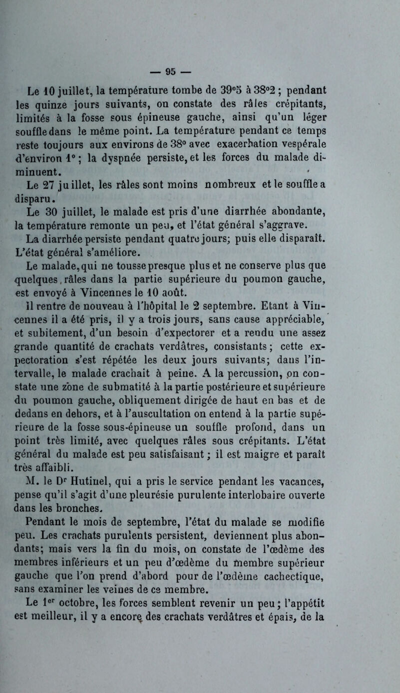 Le 10 juillet, la température tombe de 39°5 à38°2 ; pendant les quinze jours suivants, on constate des râles crépitants, limités à la fosse sous épineuse gauche, ainsi qu’un léger souffle dans le même point. La température pendant ce temps reste toujours aux environs de 38° avec exacerbation vespérale d’environ 1° ; la dyspnée persiste, et les forces du malade di- minuent. Le 27 juillet, les râles sont moins nombreux et le souffle a disparu. Le 30 juillet, le malade est pris d’une diarrhée abondante, la température remonte un peu» et l’état général s’aggrave. La diarrhée persiste pendant quatre jours; puis elle disparaît. L’état général s’améliore. Le malade, qui ne tousse presque plus et ne conserve plus que quelques, râles dans la partie supérieure du poumon gauche, est envoyé à Yincennes le 10 août. il rentre de nouveau à l'hôpital le 2 septembre. Etant à Vin- cennes il a été pris, il y a trois jours, sans cause appréciable, et subitement, d’un besoin d’expectorer et a rendu une assez grande quantité de crachats verdâtres, consistants ; cette ex- pectoration s’est répétée les deux jours suivants; dans l’in- tervalle, le malade crachait à peine. A la percussion, .on con- state une zone de submatité à la partie postérieure et supérieure du poumon gauche, obliquement dirigée de haut en bas et de dedans en dehors, et à l’auscultation on entend à la partie supé- rieure de la fosse sous-épineuse un souffle profond, dans un point très limité, avec quelques râles sous crépitants. L’état général du malade est peu satisfaisant ; il est maigre et paraît très affaibli. M. le Dr Hutinel, qui a pris le service pendant les vacances, pense qu’il s’agit d’une pleurésie purulente interlobaire ouverte dans les bronches. Pendant le mois de septembre, l’état du malade se modifie peu. Les crachats purulents persistent, deviennent plus abon- dants; mais vers la fin du mois, on constate de l’œdème des membres inférieurs et un peu d’œdème du membre supérieur gauche que l’on prend d’abord pour de l’œdème cachectique, sans examiner les veines de ce membre. Le 1er octobre, les forces semblent revenir un peu; l’appétit est meilleur, il y a encore des crachats verdâtres et épais, de la