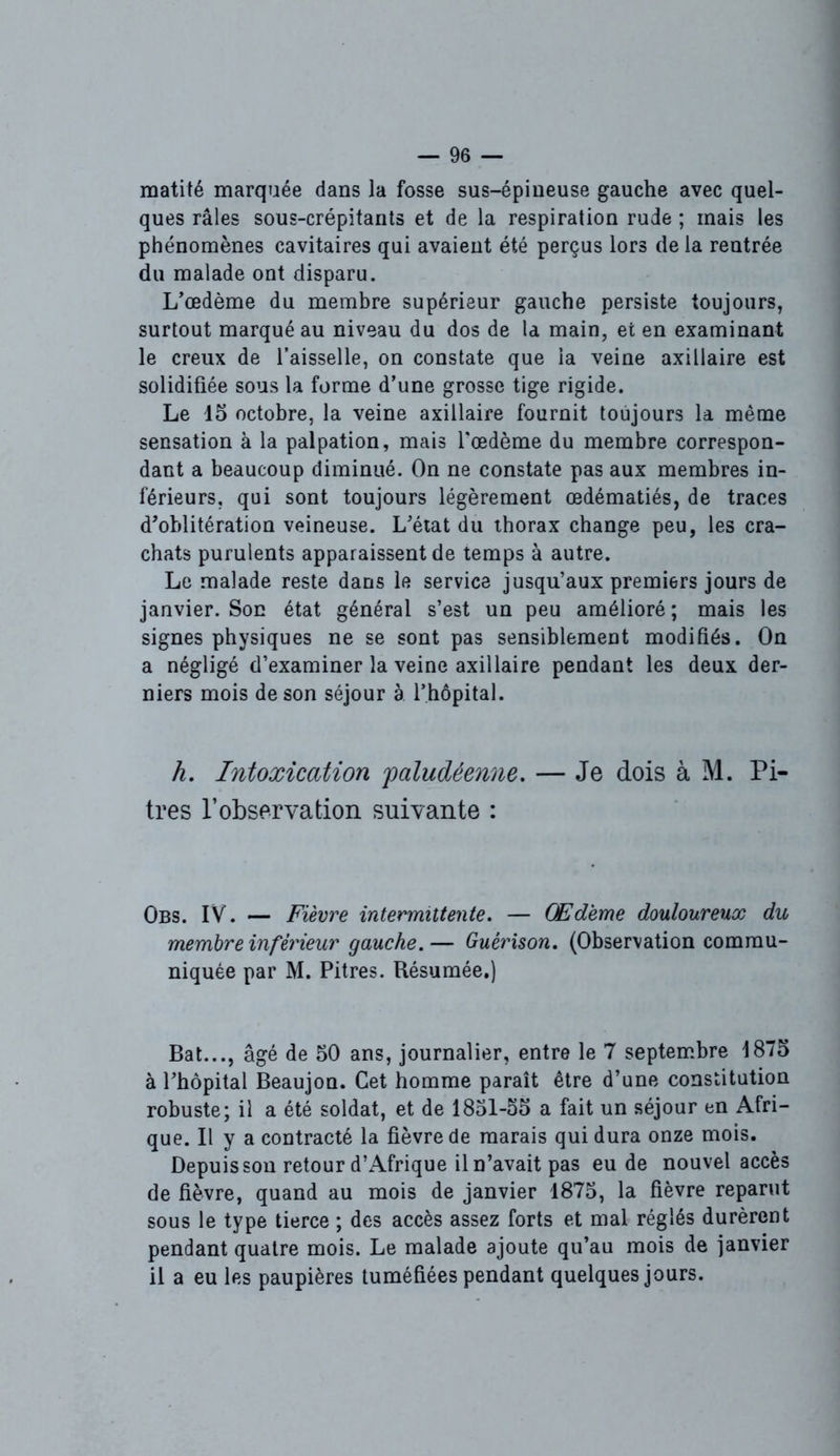 matité marquée dans la fosse sus-épineuse gauche avec quel- ques râles sous-crépitants et de la respiration rude ; mais les phénomènes cavitaires qui avaient été perçus lors de la rentrée du malade ont disparu. L’œdème du membre supérieur gauche persiste toujours, surtout marqué au niveau du dos de la main, et en examinant le creux de l’aisselle, on constate que la veine axillaire est solidifiée sous la forme d’une grosse tige rigide. Le 15 octobre, la veine axillaire fournit toujours la même sensation à la palpation, mais l'œdème du membre correspon- dant a beaucoup diminué. On ne constate pas aux membres in- férieurs, qui sont toujours légèrement œdématiés, de traces d’oblitération veineuse. L’état du thorax change peu, les cra- chats purulents apparaissent de temps à autre. Le malade reste dans le service jusqu’aux premiers jours de janvier. Son état général s’est un peu amélioré ; mais les signes physiques ne se sont pas sensiblement modifiés. On a négligé d’examiner la veine axillaire pendant les deux der- niers mois de son séjour à l’hôpital. h. Intoxication 'paludéenne. — Je dois à M. Pi- tres l’observation suivante : Obs. IV. — Fièvre intermittente. — Œdème douloureux du membre inférieur gauche.— Guérison. (Observation commu- niquée par M. Pitres. Résumée.) Bat..., âgé de 50 ans, journalier, entre le 7 septembre 1875 à l’hôpital Beaujon. Cet homme paraît être d’une constitution robuste; il a été soldat, et de 1851-55 a fait un séjour en Afri- que. Il y a contracté la fièvre de marais qui dura onze mois. Depuis sou retour d’Afrique il n’avait pas eu de nouvel accès de fièvre, quand au mois de janvier 1875, la fièvre reparut sous le type tierce ; des accès assez forts et mal réglés durèrent pendant quatre mois. Le malade ajoute qu’au mois de janvier il a eu les paupières tuméfiées pendant quelques jours.