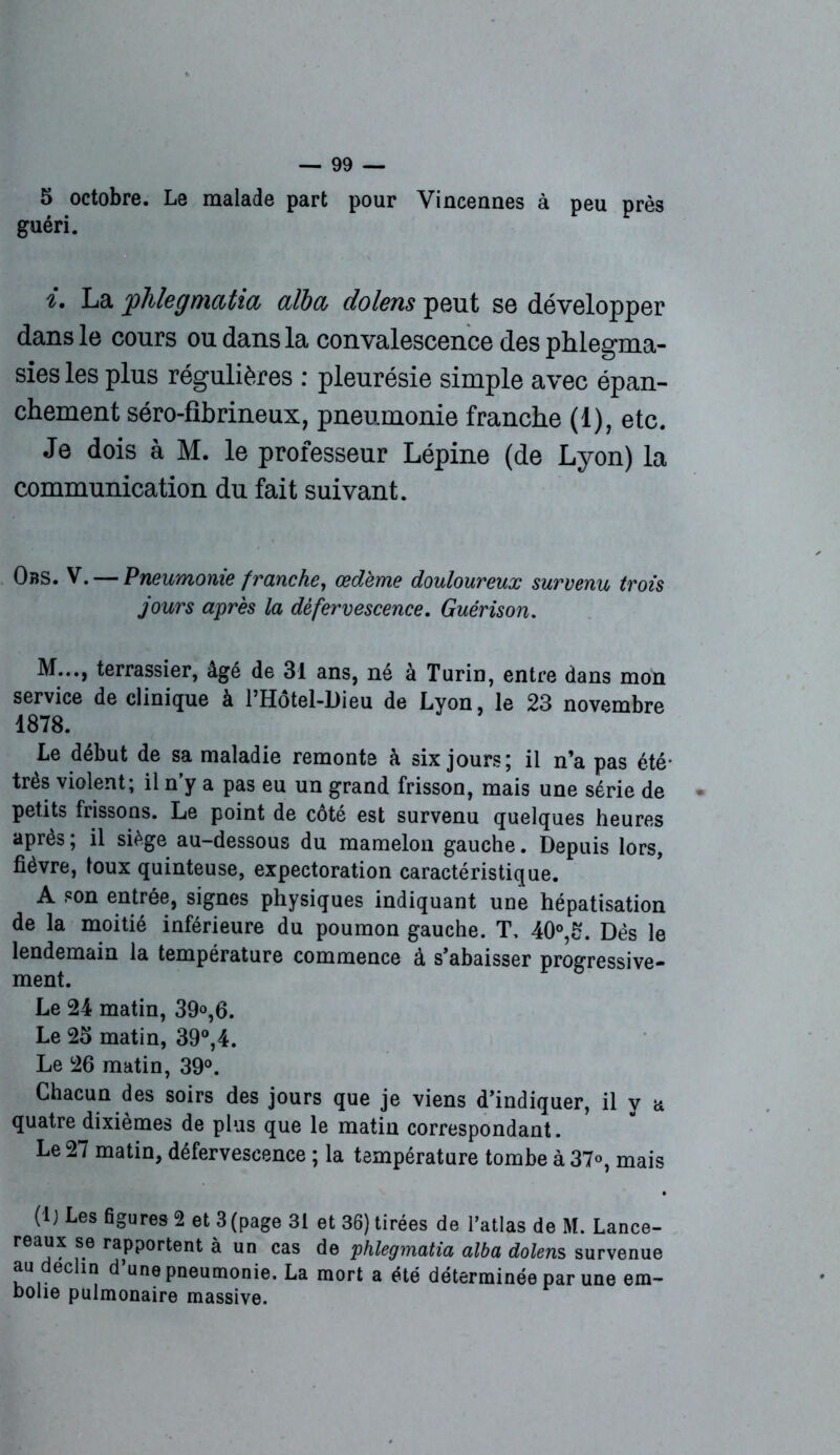 5 octobre. Le malade part pour Vincennes à peu près guéri. i. La phlegmatia alla dolens peut se développer dans le cours ou dans la convalescence des phlegma- sies les plus régulières : pleurésie simple avec épan- chement séro-fibrineux, pneumonie franche (1), etc. Je dois à M. le professeur Lépine (de Lyon) la communication du fait suivant. Obs. V. — Pneumonie franche, œdème douloureux survenu trois jours après la défervescence. Guérison. M..., terrassier, âgé de 31 ans, né à Turin, entre dans mon service de clinique à PHôtel-Dieu de Lvon, le 23 novembre 1878. Le début de sa maladie remonte à six jours; il n’a pas été* très violent; il n'y a pas eu un grand frisson, mais une série de petits frissons. Le point de côté est survenu quelques heures apres ; il siège au-dessous du mamelon gauche. Depuis lors, fièvre, toux quinteuse, expectoration caractéristique. A son entrée, signes physiques indiquant une hépatisation de la moitié inférieure du poumon gauche. T, 40°,£. Dès le lendemain la température commence à s’abaisser progressive- ment. Le 24 matin, 39»,6. Le 25 matin, 39°,4. Le 26 matin, 39°. Chacun des soirs des jours que je viens d’indiquer, il v a quatre dixièmes de plus que le matin correspondant. Le 27 matin, défervescence ; la température tombe à 37°, mais (lj Les figures 2 et 3 (page 31 et 36) tirées de l’atlas de M. Lance- reaux se rapportent à un cas de phlegmatia alba dolens survenue au déclin d’une pneumonie. La mort a été déterminée par une em- bolie pulmonaire massive.