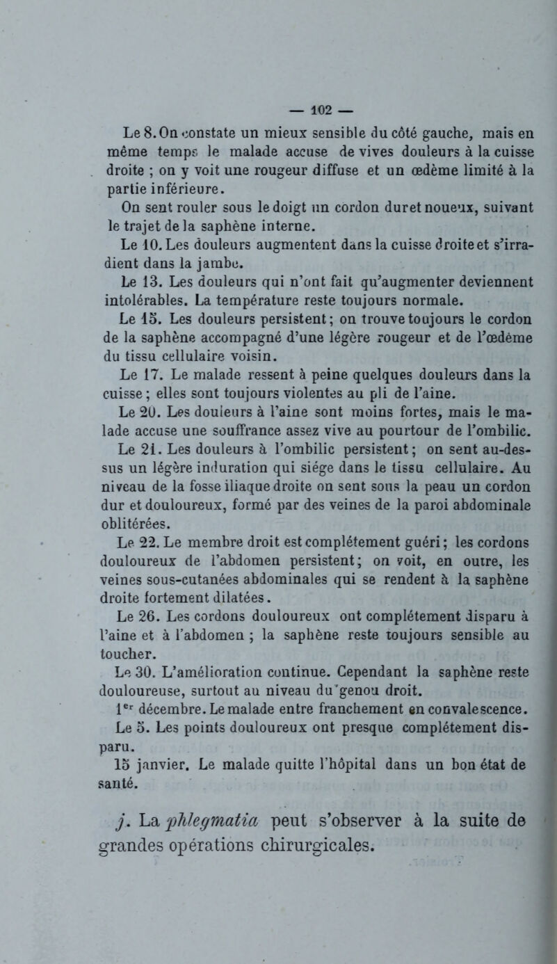 Le 8.0a constate un mieux sensible du côté gauche, mais en même temps le malade accuse de vives douleurs à la cuisse droite ; on y voit une rougeur diffuse et un oedème limité à la partie inférieure. On sent rouler sous le doigt un cordon duret noueux, suivant le trajet delà saphène interne. Le 10. Les douleurs augmentent dans la cuisse droite et s’irra- dient dans la jambe. Le 13. Les douleurs qui n’ont fait qu’augmenter deviennent intolérables. La température reste toujours normale. Le 13. Les douleurs persistent; on trouve toujours le cordon de la saphène accompagné d’une légère rougeur et de l’oedème du tissu cellulaire voisin. Le 17. Le malade ressent à peine quelques douleurs dans la cuisse; elles sont toujours violentes au pli de l’aine. Le 20. Les douleurs à l’aine sont moins fortes, mais le ma- lade accuse une souffrance assez vive au pourtour de l’ombilic. Le 21. Les douleurs à l’ombilic persistent; on sent au-des- sus un légère induration qui siège dans le tissu cellulaire. Au niveau de la fosse iliaque droite on sent sous la peau un cordon dur et douloureux, formé par des veines de la paroi abdominale oblitérées. Le 22. Le membre droit est complètement guéri; les cordons douloureux de l’abdomen persistent; on voit, en outre, les veines sous-cutanées abdominales qui se rendent à la saphène droite fortement dilatées. Le 26. Les cordons douloureux ont complètement disparu à l’aine et à l’abdomen ; la saphène reste toujours sensible au toucher. Le 30. L’amélioration continue. Cependant la saphène reste douloureuse, surtout au niveau du’genou droit. 1er décembre. Le malade entre franchement en convalescence. Le o. Les points douloureux ont presque complètement dis- paru. lo janvier. Le malade quitte l’hôpital dans un bon état de santé. j. La fhlegmatia peut s’observer à la suite de grandes opérations chirurgicales.