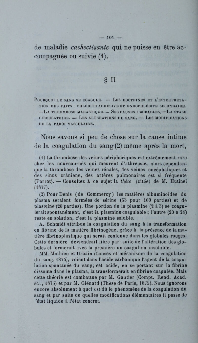 de maladie cachectisante qui ne puisse en être ac- compagnée ou suivie (1). § Il Pourquoi le sang se coagule. — Les doctrines et l’interpréta- tion DES FAITS : PHLÉBITE ADHÉ3IVE ET ENDOPHLÉBITE SECONDAIRE. —La thrombose marastique. — Ses causes probables.—La stase CIRCULATOIRE. — LES ALTÉRATIONS DU SANG. — LES MODIFICATIONS DE LA PAROI VASCULAIRE. Nous savons si peu de chose sur la cause intime de la coagulation du sang (2) même après la mort, (1) La thrombose des veines périphériques est extrêmement rare chez les nouveau-nés qui meurent d’athrepsie, alors cependant que la thrombose des veines rénales, des veines encéphaliques et des sinus crâniens, des artères pulmonaires est si fréquente (Parrot). — Consultez à ce sujet la thèse (citée) de M. Hutinel (1877). (2) Pour Denis (de Commercy) les matières albuminoïdes du plasma seraient formées de sérine (53 pour 100 parties) et de plasmine (26 parties). Une portion de la plasmine (2 à 3) se coagu- lerait spontanément, c’est la plasmine coagulable ; l’autre (23 a 24) reste en solution, c’est la plasmine soluble. A. Schmidt attribue la coagulation du sang à la transformation en fibrine de la matière fibrinogène, grâce à la présence de la ma- tière fibrinoplastique qui serait contenue dans les globules rouges. Cette dernière deviendrait libre par suite de l’altération des glo- bules et formerait avec la première un coaguium insoluble. MM. Mathieu et Urbain (Causes et mécanisme de la coagulation du sang, 1875), voient dans l’acide carbonique l’agent de la coagu- lation spontanée du sang; cet acide, en se portant sur la fibrine dissoute dans le plasma, la transformerait en fibrine coagulée. Mais cette théorie est combattue par M. Gautier (Compt. Rend. Acad, sc., 1875) et par M. Glénard (Thèse de Paris, 1875). Nous ignorons encore absolument à quoi est dû le phénomène de la coagulation du sang et par suite de quelles modifications élémentaires il passe de ’état liquide à l’état concret.