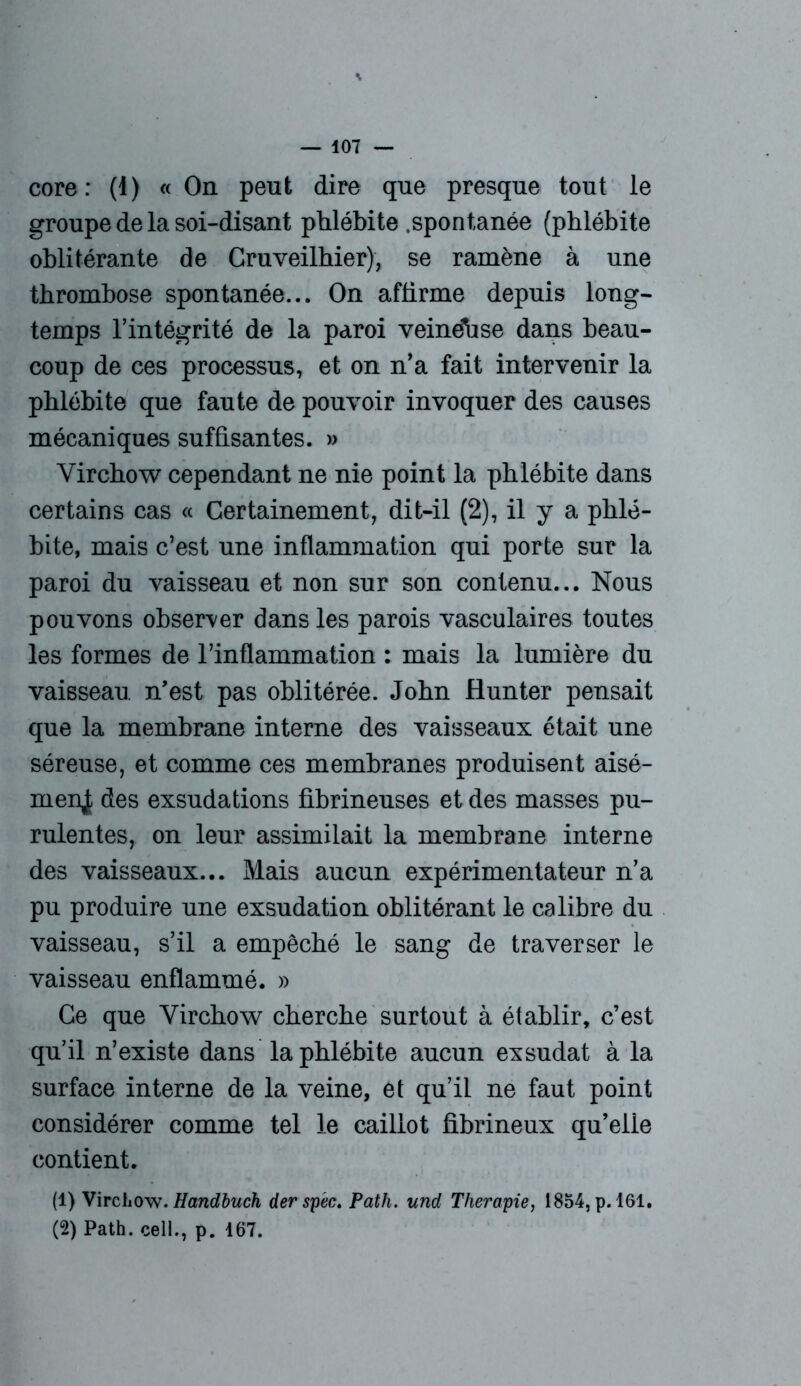 core : (1) «On peut dire que presque tout le groupe de la soi-disant phlébite .spontanée (phlébite oblitérante de Cruveilhier), se ramène à une thrombose spontanée... On affirme depuis long- temps l’intégrité de la paroi veindbse dans beau- coup de ces processus, et on n’a fait intervenir la phlébite que faute de pouvoir invoquer des causes mécaniques suffisantes. » Virchow cependant ne nie point la phlébite dans certains cas « Certainement, dit-il (2), il y a phlé- bite, mais c’est une inflammation qui porte sur la paroi du vaisseau et non sur son contenu... Nous pouvons observer dans les parois vasculaires toutes les formes de l’inflammation : mais la lumière du vaisseau n’est pas oblitérée. John Hunter pensait que la membrane interne des vaisseaux était une séreuse, et comme ces membranes produisent aisé- menjt des exsudations fibrineuses et des masses pu- rulentes, on leur assimilait la membrane interne des vaisseaux... Mais aucun expérimentateur n’a pu produire une exsudation oblitérant le calibre du vaisseau, s’il a empêché le sang de traverser le vaisseau enflammé. » Ce que Virchow cherche surtout à établir, c’est qu’il n’existe dans la phlébite aucun exsudât à la surface interne de la veine, et qu’il ne faut point considérer comme tel le caillot fibrineux qu’elie contient. (1) Virchow. Handbuch der spèc. Path. und Thérapie, 1854, p. 161. (2) Path. cell., p. 167.