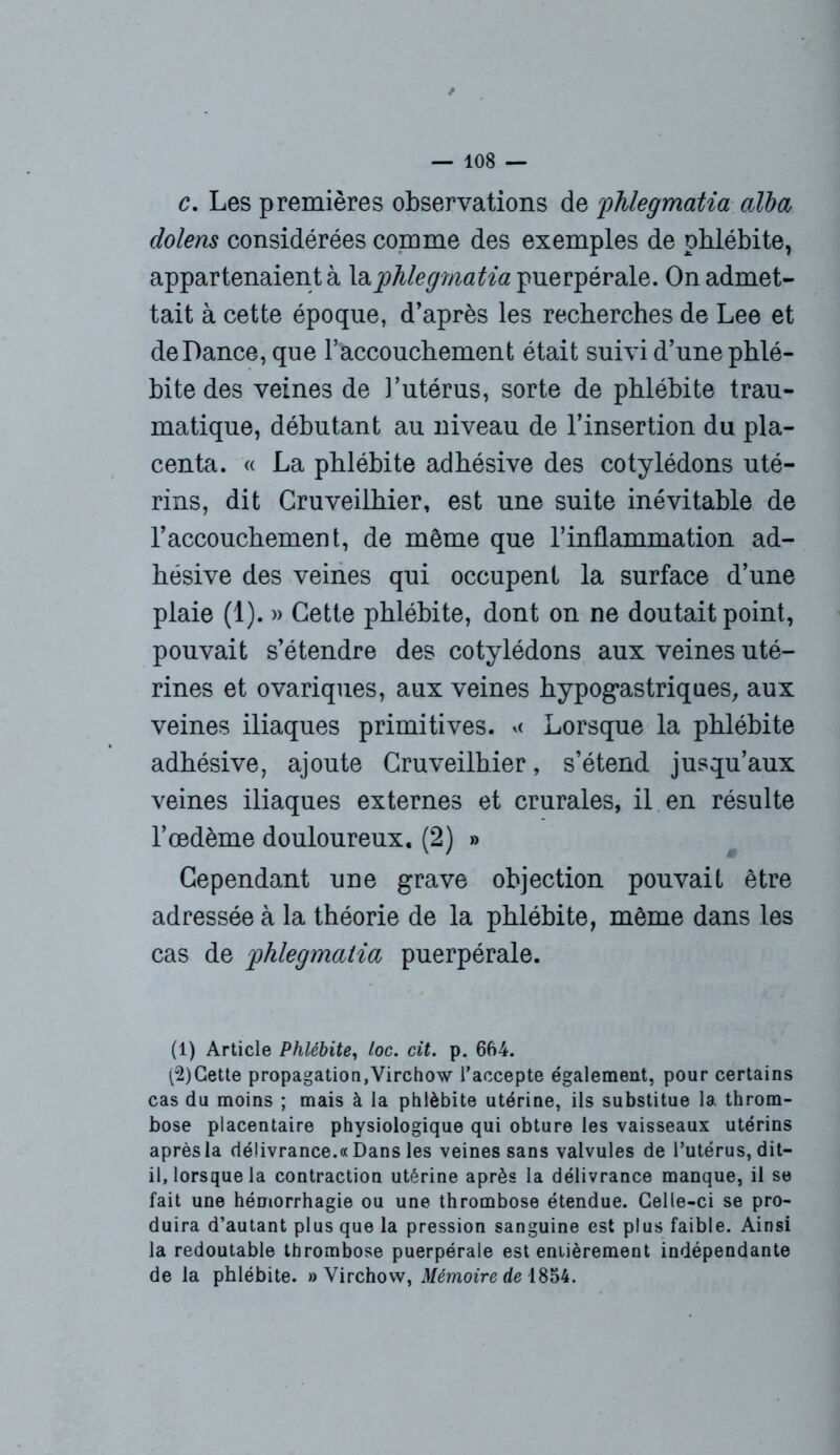 c. Les premières observations de yhlegmaUa alba dolens considérées comme des exemples de phlébite, appartenaient à laphlegmatia puerpérale. On admet- tait à cette époque, d’après les recherches de Lee et de Dance, que l’accouchement était suivi d’une phlé- bite des veines de i’utérus, sorte de phlébite trau- matique, débutant au niveau de l’insertion du pla- centa. « La phlébite adhésive des cotylédons uté- rins, dit Cruveilhier, est une suite inévitable de l’accouchement, de même que l’inflammation ad- hésive des veines qui occupent la surface d’une plaie (1). » Cette phlébite, dont on ne doutait point, pouvait s’étendre des cotylédons aux veines uté- rines et ovariques, aux veines hypogastriques, aux veines iliaques primitives. << Lorsque la phlébite adhésive, ajoute Cruveilhier, s’étend jusqu’aux veines iliaques externes et crurales, il en résulte l’œdème douloureux. (2) » Cependant une grave objection pouvait être adressée à la théorie de la phlébite, même dans les cas de jphlegmatia puerpérale. (1) Article Phlébite, loc. cit. p. 664. (2) Gette propagation,Virchow l'accepte également, pour certains cas du moins ; mais à la phlébite utérine, ils substitue la throm- bose placentaire physiologique qui obture les vaisseaux utérins après la délivrance.« Dans les veines sans valvules de l’utérus, dit- il, lorsque la contraction utérine après la délivrance manque, il se fait une hémorrhagie ou une thrombose étendue. Celle-ci se pro- duira d’autant plus que la pression sanguine est plus faible. Ainsi la redoutable thrombose puerpérale est entièrement indépendante de la phlébite. » Virchow, Mémoire de 1854.