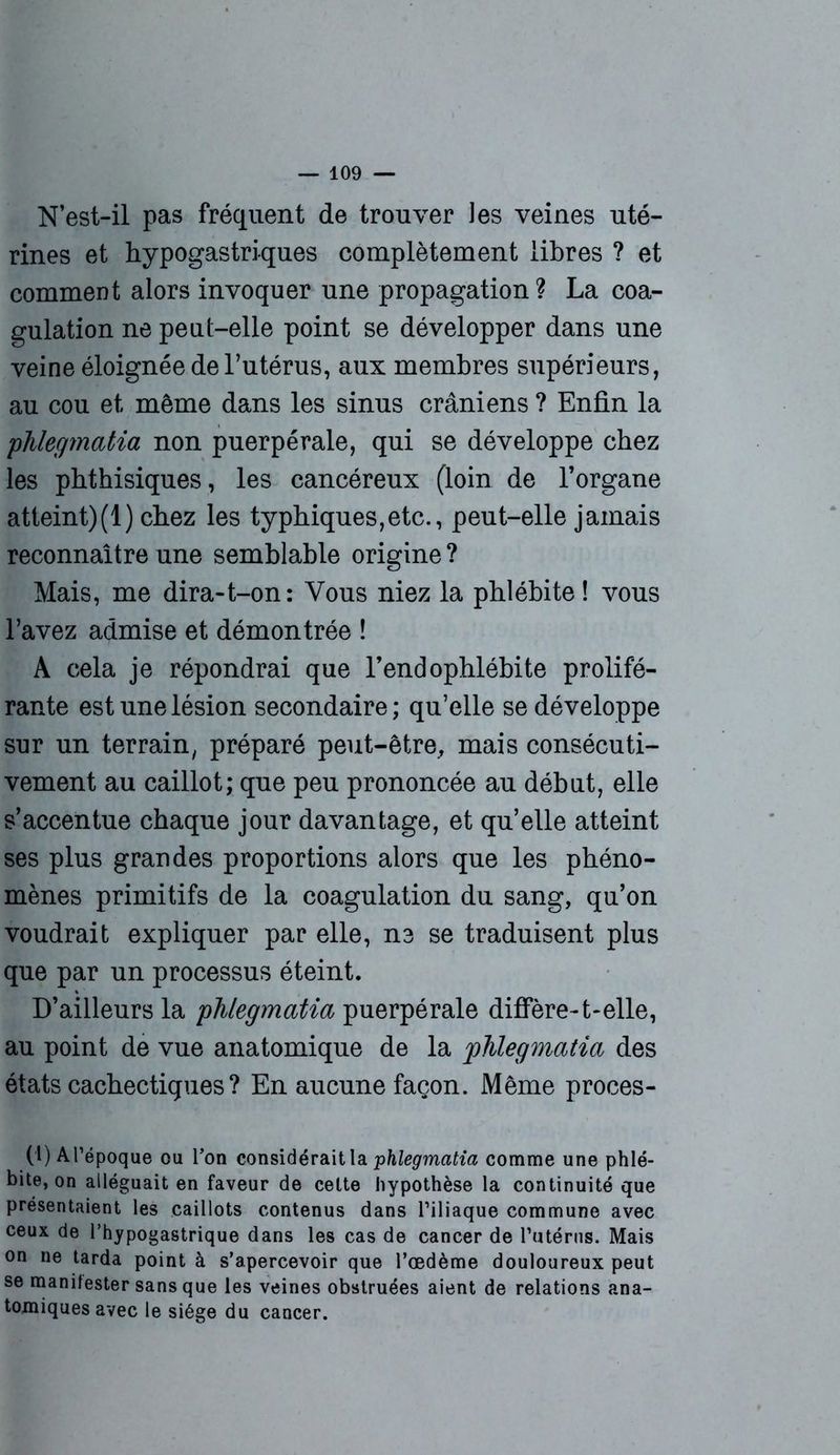 N’est-il pas fréquent de trouver les veines uté- rines et hypogastriques complètement libres ? et comment alors invoquer une propagation? La coa- gulation ne peut-elle point se développer dans une veine éloignée de l’utérus, aux membres supérieurs, au cou et même dans les sinus crâniens ? Enfin la phlegmatia non puerpérale, qui se développe chez les phthisiques, les cancéreux (loin de l’organe atteint)(1) chez les typhiques,etc., peut-elle jamais reconnaître une semblable origine ? Mais, me dira-t-on: Vous niez la phlébite ! vous l’avez admise et démontrée ! A cela je répondrai que l’endophlébite prolifé- rante est une lésion secondaire; qu’elle se développe sur un terrain, préparé peut-être, mais consécuti- vement au caillot; que peu prononcée au début, elle s’accentue chaque jour davantage, et qu’elle atteint ses plus grandes proportions alors que les phéno- mènes primitifs de la coagulation du sang, qu’on voudrait expliquer par elle, ne se traduisent plus que par un processus éteint. D’ailleurs la phlegmatia puerpérale diffère-t-elle, au point de vue anatomique de la 'phlegmatia des états cachectiques ? En aucune façon. Même proces- (1) A l’époque ou l’on considérait la phlegmatia comme une phlé- bite, on alléguait en faveur de cette hypothèse la continuité que présentaient les caillots contenus dans l’iliaque commune avec ceux de l’hypogastrique dans les cas de cancer de l’utérus. Mais on ne tarda point à s’apercevoir que l’œdème douloureux peut se manifester sans que les veines obstruées aient de relations ana- tomiques avec le siège du cancer.