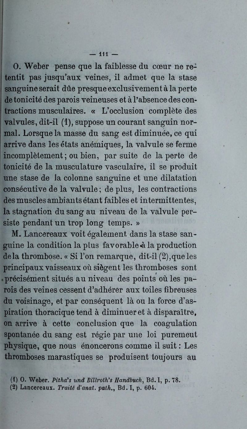 0. Weber pense que la faiblesse du cœur ne re- tentit pas jusqu'aux veines, il admet que la stase sanguine serait dûe presque exclusivement à la perte de tonicité des parois veineuses et à l’absence des con- tractions musculaires. « L'occlusion complète des ! valvules, dit-il (1), suppose un courant sanguin nor- mal. Lorsque la masse du sang est diminuée, ce qui arrive dans les états anémiques, la valvule se ferme incomplètement ; ou bien, par suite de la perte de tonicité de la musculature vasculaire, il se produit une stase de la colonne sanguine et une dilatation consécutive de la valvule; de plus, les contractions des muscles ambiants étant faibles et intermittentes, la stagnation du sang au niveau de la valvule per- siste pendant un trop long temps. » M. Lancereaux voit également dans la stase san- guine la condition la plus favorable «à la production delà thrombose. « Si l’on remarque, dit-il (2),que les principaux vaisseaux où siègent les thromboses sont .précisément situés au niveau des points où les pa- rois des veines cessent d’adhérer aux toiles fibreuses du voisinage, et par conséquent là ou la force d’as- piration thoracique tend à diminuer et à disparaître, on arrive à cette conclusion que la coagulation spontanée du sang est régie par une loi puremeut physique, que nous énoncerons comme il suit : Les thromboses marastiques se produisent toujours au (1) 0. Weber. Pithci's und Billroth’s Handbuch, Bd.I, p. 78. (2) Lancereaux. Traité d'anat. pathBd. I, p. 604.