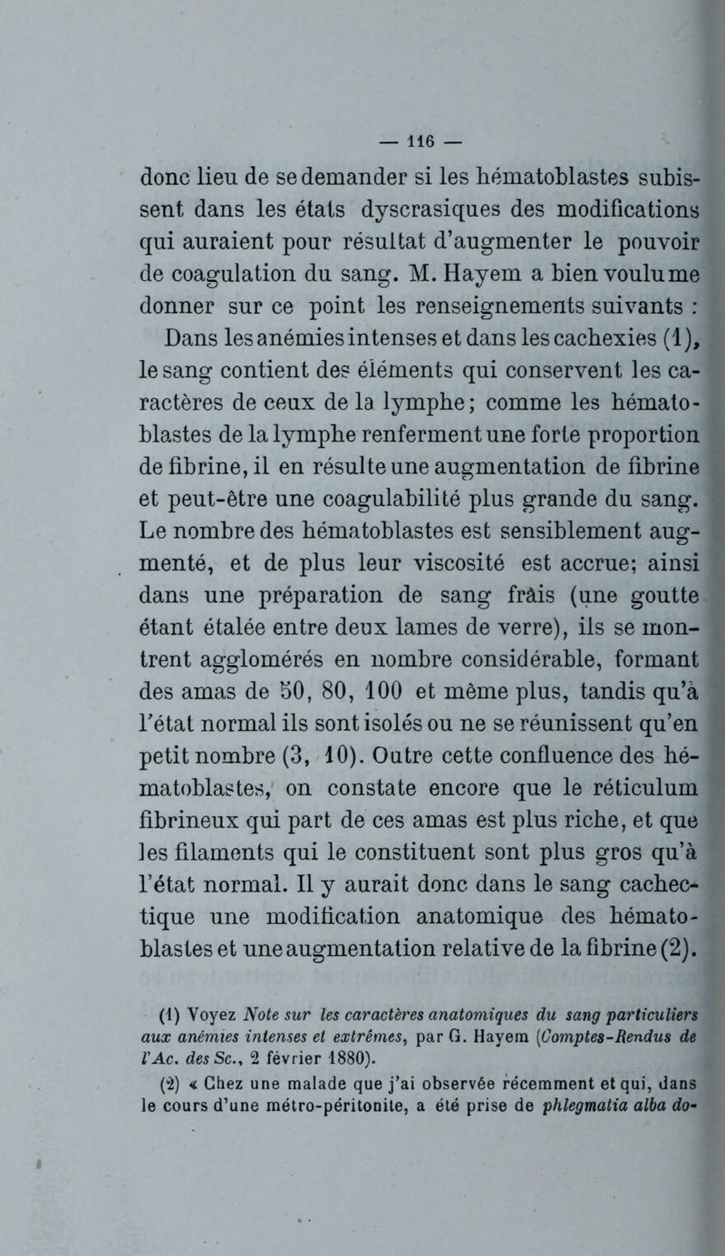 donc lieu de se demander si les hématoblastes subis- sent dans les états dyscrasiques des modifications qui auraient pour résultat d’augmenter le pouvoir de coagulation du sang. M. Hayem a bien voulume donner sur ce point les renseignements suivants : Dans les anémies intenses et dans les cachexies (1), le sang contient des éléments qui conservent les ca- ractères de ceux delà lympbe; comme les hémato- blastes de la lympbe renferment une forte proportion de fibrine, il en résulte une augmentation de fibrine et peut-être une coagulabilité plus grande du sang. Le nombre des hématoblastes est sensiblement aug- menté, et de plus leur viscosité est accrue; ainsi dans une préparation de sang frais (une goutte étant étalée entre deux lames de verre), ils se mon- trent agglomérés en nombre considérable, formant des amas de bO, 80, 100 et même plus, tandis qu’à l'état normal ils sont isolés ou ne se réunissent qu’en petit nombre (3, 10). Outre cette confluence des hé- matoblastes, on constate encore que le réticulum fibrineux qui part de ces amas est plus riche, et que les filaments qui le constituent sont plus gros qu’à l’état normal. Il y aurait donc dans le sang cachec- tique une modification anatomique des hémato- blastes et une augmentation relative de la fibrine (2). (1) Voyez Note sur les caractères anatomiques du sang 'particuliers aux anémies intenses et extrêmes, par G. Hayem [Comptes-Rendus de l’Ac. des Sc2 février 1880). (4) < Chez une malade que j’ai observée récemment et qui, dans le cours d’une métro-péritonite, a été prise de phlegmatia alba do- «